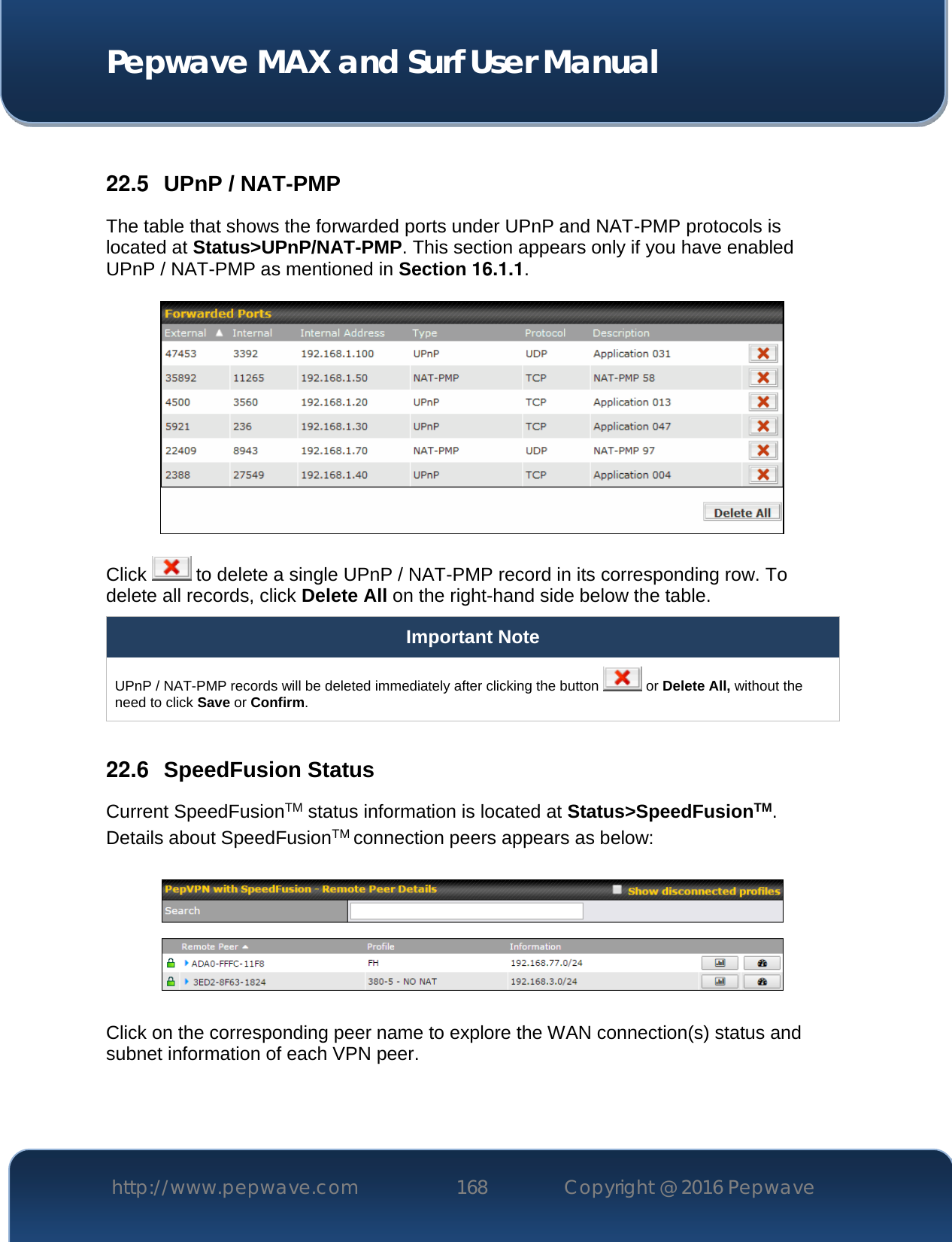  Pepwave MAX and Surf User Manual http://www.pepwave.com 168   Copyright @ 2016 Pepwave    22.5  UPnP / NAT-PMP The table that shows the forwarded ports under UPnP and NAT-PMP protocols is located at Status&gt;UPnP/NAT-PMP. This section appears only if you have enabled UPnP / NAT-PMP as mentioned in Section 16.1.1.  Click   to delete a single UPnP / NAT-PMP record in its corresponding row. To delete all records, click Delete All on the right-hand side below the table. Important Note UPnP / NAT-PMP records will be deleted immediately after clicking the button   or Delete All, without the need to click Save or Confirm.  22.6  SpeedFusion Status Current SpeedFusionTM status information is located at Status&gt;SpeedFusionTM. Details about SpeedFusionTM connection peers appears as below:    Click on the corresponding peer name to explore the WAN connection(s) status and subnet information of each VPN peer. 