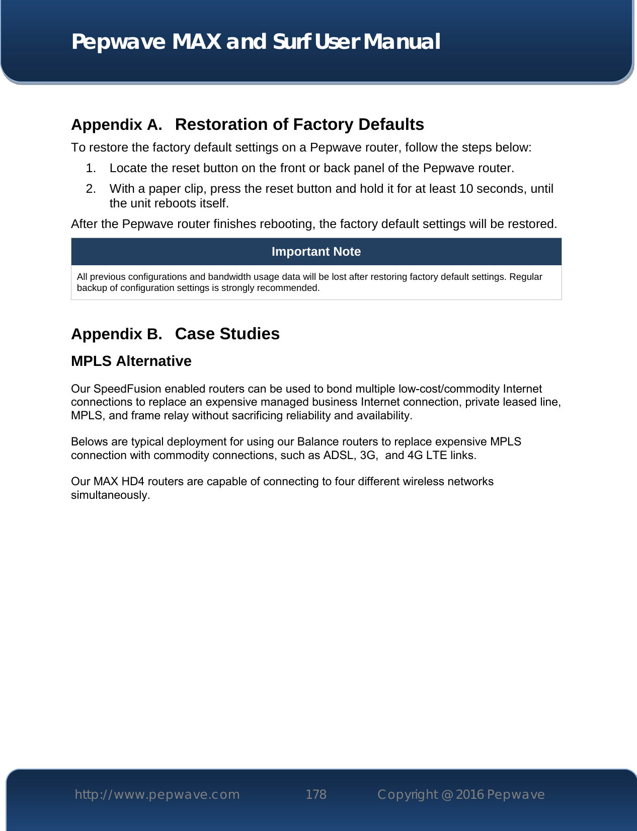  Pepwave MAX and Surf User Manual http://www.pepwave.com 178   Copyright @ 2016 Pepwave    Appendix A. Restoration of Factory Defaults To restore the factory default settings on a Pepwave router, follow the steps below:  1. Locate the reset button on the front or back panel of the Pepwave router. 2. With a paper clip, press the reset button and hold it for at least 10 seconds, until the unit reboots itself.  After the Pepwave router finishes rebooting, the factory default settings will be restored.  Important Note All previous configurations and bandwidth usage data will be lost after restoring factory default settings. Regular backup of configuration settings is strongly recommended.  Appendix B. Case Studies MPLS Alternative Our SpeedFusion enabled routers can be used to bond multiple low-cost/commodity Internet connections to replace an expensive managed business Internet connection, private leased line, MPLS, and frame relay without sacrificing reliability and availability.    Belows are typical deployment for using our Balance routers to replace expensive MPLS connection with commodity connections, such as ADSL, 3G,  and 4G LTE links.  Our MAX HD4 routers are capable of connecting to four different wireless networks simultaneously.     