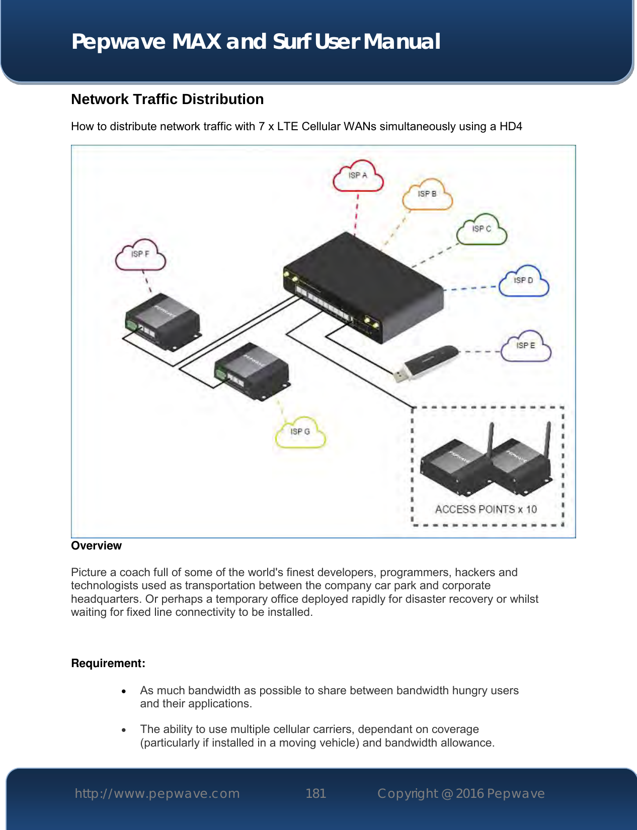  Pepwave MAX and Surf User Manual http://www.pepwave.com 181   Copyright @ 2016 Pepwave   Network Traffic Distribution How to distribute network traffic with 7 x LTE Cellular WANs simultaneously using a HD4  Overview  Picture a coach full of some of the world&apos;s finest developers, programmers, hackers and technologists used as transportation between the company car park and corporate headquarters. Or perhaps a temporary office deployed rapidly for disaster recovery or whilst waiting for fixed line connectivity to be installed.  Requirement:   As much bandwidth as possible to share between bandwidth hungry users and their applications.  The ability to use multiple cellular carriers, dependant on coverage (particularly if installed in a moving vehicle) and bandwidth allowance. 