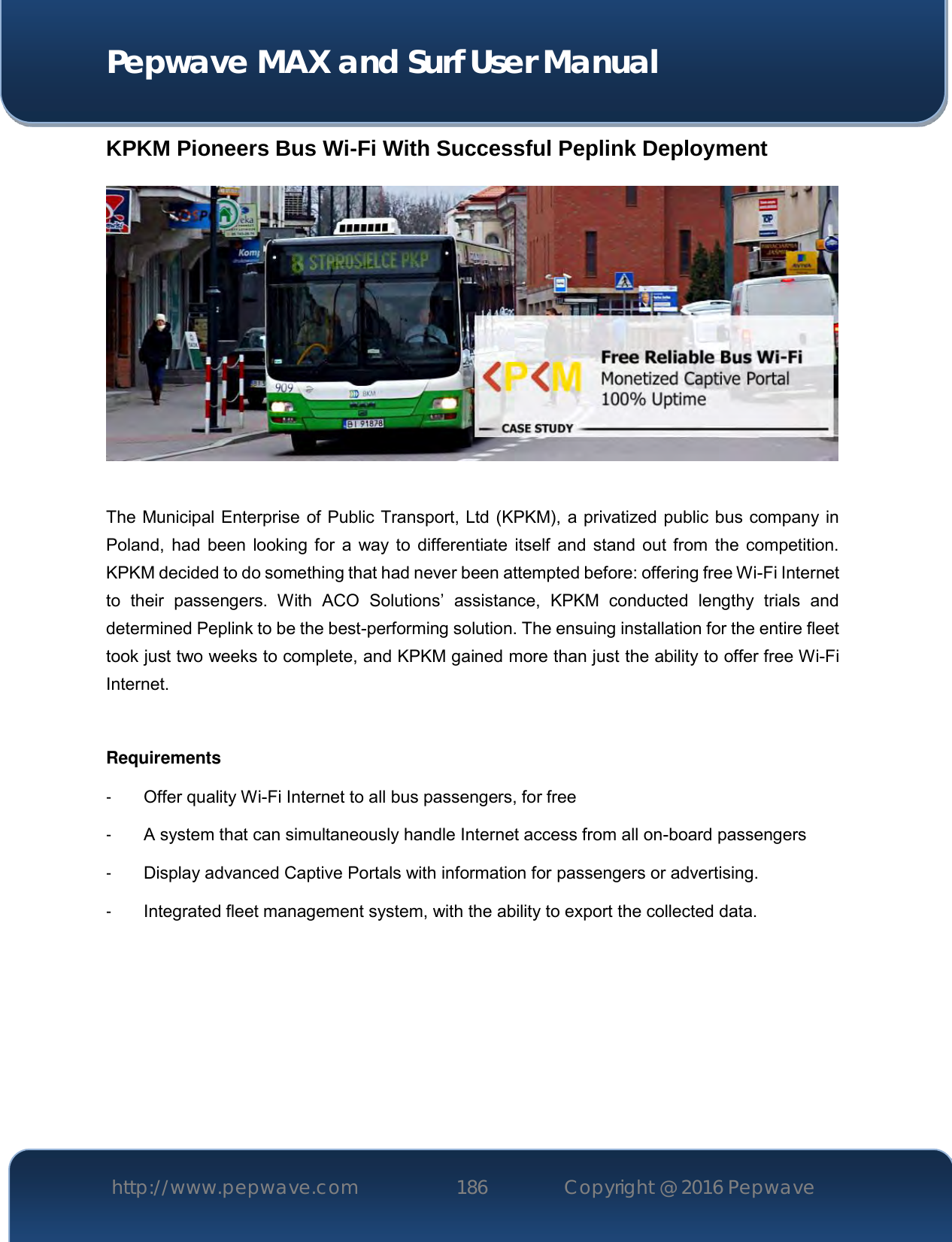  Pepwave MAX and Surf User Manual http://www.pepwave.com 186   Copyright @ 2016 Pepwave   KPKM Pioneers Bus Wi-Fi With Successful Peplink Deployment    The Municipal Enterprise of Public Transport, Ltd (KPKM), a privatized public bus company in Poland, had  been  looking for  a way to  differentiate itself  and  stand  out from  the competition. KPKM decided to do something that had never been attempted before: offering free Wi-Fi Internet to  their  passengers.  With  ACO  Solutions’  assistance,  KPKM  conducted  lengthy  trials  and determined Peplink to be the best-performing solution. The ensuing installation for the entire fleet took just two weeks to complete, and KPKM gained more than just the ability to offer free Wi-Fi Internet.  Requirements -  Offer quality Wi-Fi Internet to all bus passengers, for free -  A system that can simultaneously handle Internet access from all on-board passengers -  Display advanced Captive Portals with information for passengers or advertising. -  Integrated fleet management system, with the ability to export the collected data. 