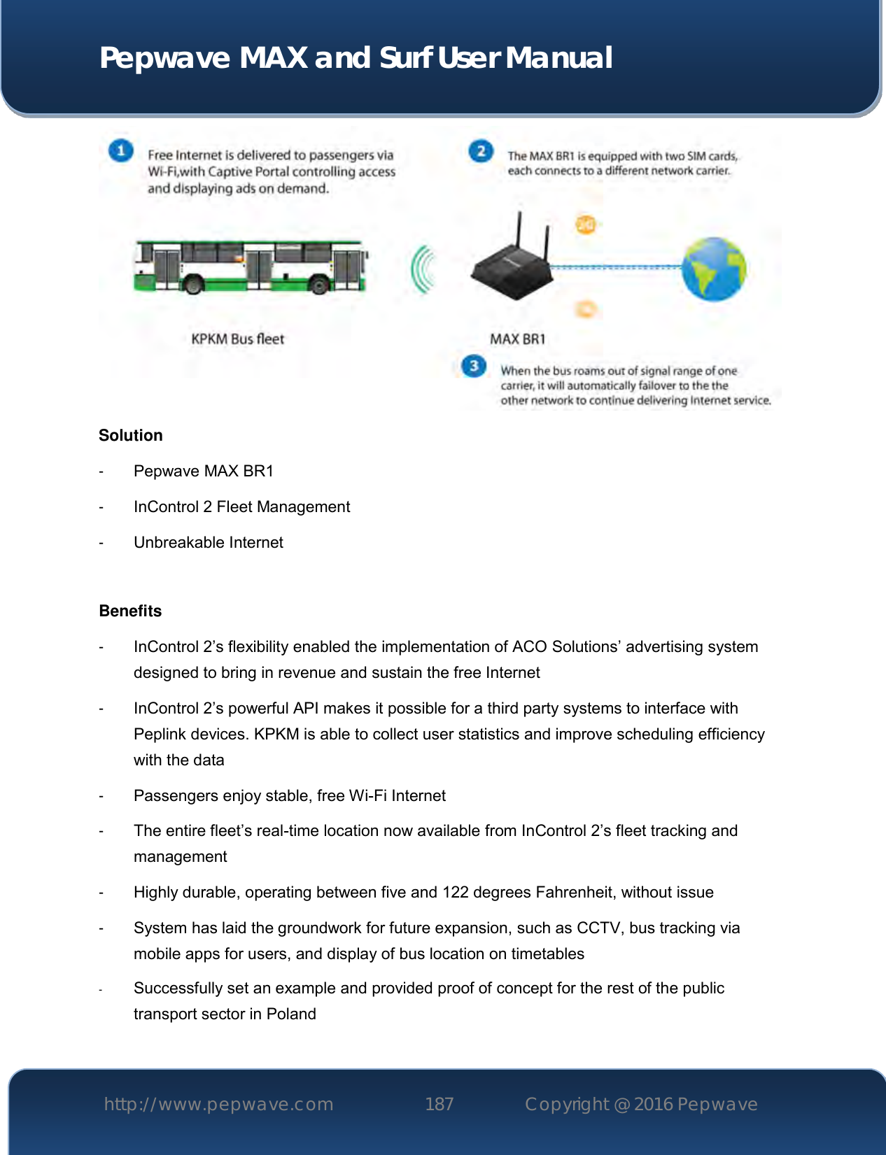  Pepwave MAX and Surf User Manual http://www.pepwave.com 187   Copyright @ 2016 Pepwave    Solution -  Pepwave MAX BR1 -  InControl 2 Fleet Management -  Unbreakable Internet  Benefits -  InControl 2’s flexibility enabled the implementation of ACO Solutions’ advertising system designed to bring in revenue and sustain the free Internet -  InControl 2’s powerful API makes it possible for a third party systems to interface with Peplink devices. KPKM is able to collect user statistics and improve scheduling efficiency with the data -  Passengers enjoy stable, free Wi-Fi Internet -  The entire fleet’s real-time location now available from InControl 2’s fleet tracking and management -  Highly durable, operating between five and 122 degrees Fahrenheit, without issue -  System has laid the groundwork for future expansion, such as CCTV, bus tracking via mobile apps for users, and display of bus location on timetables - Successfully set an example and provided proof of concept for the rest of the public transport sector in Poland 