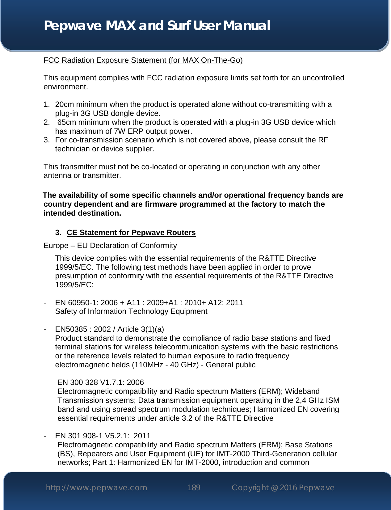  Pepwave MAX and Surf User Manual http://www.pepwave.com 189   Copyright @ 2016 Pepwave   FCC Radiation Exposure Statement (for MAX On-The-Go)  This equipment complies with FCC radiation exposure limits set forth for an uncontrolled environment.   1. 20cm minimum when the product is operated alone without co-transmitting with a plug-in 3G USB dongle device. 2.  65cm minimum when the product is operated with a plug-in 3G USB device which has maximum of 7W ERP output power. 3. For co-transmission scenario which is not covered above, please consult the RF technician or device supplier.  This transmitter must not be co-located or operating in conjunction with any other antenna or transmitter.  The availability of some specific channels and/or operational frequency bands are country dependent and are firmware programmed at the factory to match the intended destination.  3. CE Statement for Pepwave Routers Europe – EU Declaration of Conformity This device complies with the essential requirements of the R&amp;TTE Directive 1999/5/EC. The following test methods have been applied in order to prove presumption of conformity with the essential requirements of the R&amp;TTE Directive 1999/5/EC:  - EN 60950-1: 2006 + A11 : 2009+A1 : 2010+ A12: 2011 Safety of Information Technology Equipment  - EN50385 : 2002 / Article 3(1)(a) Product standard to demonstrate the compliance of radio base stations and fixed terminal stations for wireless telecommunication systems with the basic restrictions or the reference levels related to human exposure to radio frequency electromagnetic fields (110MHz - 40 GHz) - General public   EN 300 328 V1.7.1: 2006 Electromagnetic compatibility and Radio spectrum Matters (ERM); Wideband Transmission systems; Data transmission equipment operating in the 2,4 GHz ISM band and using spread spectrum modulation techniques; Harmonized EN covering essential requirements under article 3.2 of the R&amp;TTE Directive  - EN 301 908-1 V5.2.1:  2011 Electromagnetic compatibility and Radio spectrum Matters (ERM); Base Stations (BS), Repeaters and User Equipment (UE) for IMT-2000 Third-Generation cellular networks; Part 1: Harmonized EN for IMT-2000, introduction and common 