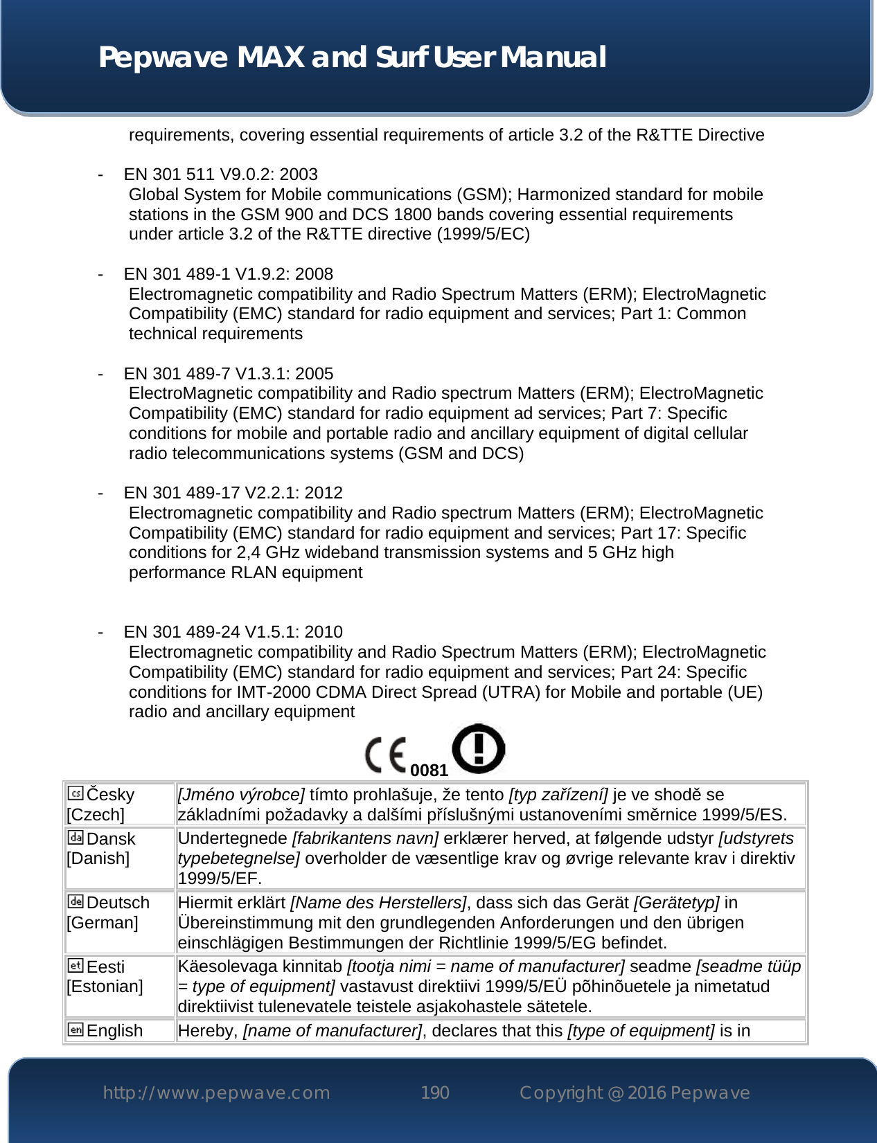  Pepwave MAX and Surf User Manual http://www.pepwave.com 190   Copyright @ 2016 Pepwave   requirements, covering essential requirements of article 3.2 of the R&amp;TTE Directive  - EN 301 511 V9.0.2: 2003 Global System for Mobile communications (GSM); Harmonized standard for mobile stations in the GSM 900 and DCS 1800 bands covering essential requirements under article 3.2 of the R&amp;TTE directive (1999/5/EC)  - EN 301 489-1 V1.9.2: 2008 Electromagnetic compatibility and Radio Spectrum Matters (ERM); ElectroMagnetic Compatibility (EMC) standard for radio equipment and services; Part 1: Common technical requirements  - EN 301 489-7 V1.3.1: 2005 ElectroMagnetic compatibility and Radio spectrum Matters (ERM); ElectroMagnetic Compatibility (EMC) standard for radio equipment ad services; Part 7: Specific conditions for mobile and portable radio and ancillary equipment of digital cellular radio telecommunications systems (GSM and DCS)  - EN 301 489-17 V2.2.1: 2012 Electromagnetic compatibility and Radio spectrum Matters (ERM); ElectroMagnetic Compatibility (EMC) standard for radio equipment and services; Part 17: Specific conditions for 2,4 GHz wideband transmission systems and 5 GHz high performance RLAN equipment   - EN 301 489-24 V1.5.1: 2010 Electromagnetic compatibility and Radio Spectrum Matters (ERM); ElectroMagnetic Compatibility (EMC) standard for radio equipment and services; Part 24: Specific conditions for IMT-2000 CDMA Direct Spread (UTRA) for Mobile and portable (UE) radio and ancillary equipment 0081  Česky [Czech] [Jméno výrobce] tímto prohlašuje, že tento [typ zařízení] je ve shodě se základními požadavky a dalšími příslušnými ustanoveními směrnice 1999/5/ES. Dansk [Danish] Undertegnede [fabrikantens navn] erklærer herved, at følgende udstyr [udstyrets typebetegnelse] overholder de væsentlige krav og øvrige relevante krav i direktiv 1999/5/EF. Deutsch [German] Hiermit erklärt [Name des Herstellers], dass sich das Gerät [Gerätetyp] in Übereinstimmung mit den grundlegenden Anforderungen und den übrigen einschlägigen Bestimmungen der Richtlinie 1999/5/EG befindet. Eesti [Estonian] Käesolevaga kinnitab [tootja nimi = name of manufacturer] seadme [seadme tüüp = type of equipment] vastavust direktiivi 1999/5/EÜ põhinõuetele ja nimetatud direktiivist tulenevatele teistele asjakohastele sätetele. English Hereby, [name of manufacturer], declares that this [type of equipment] is in 