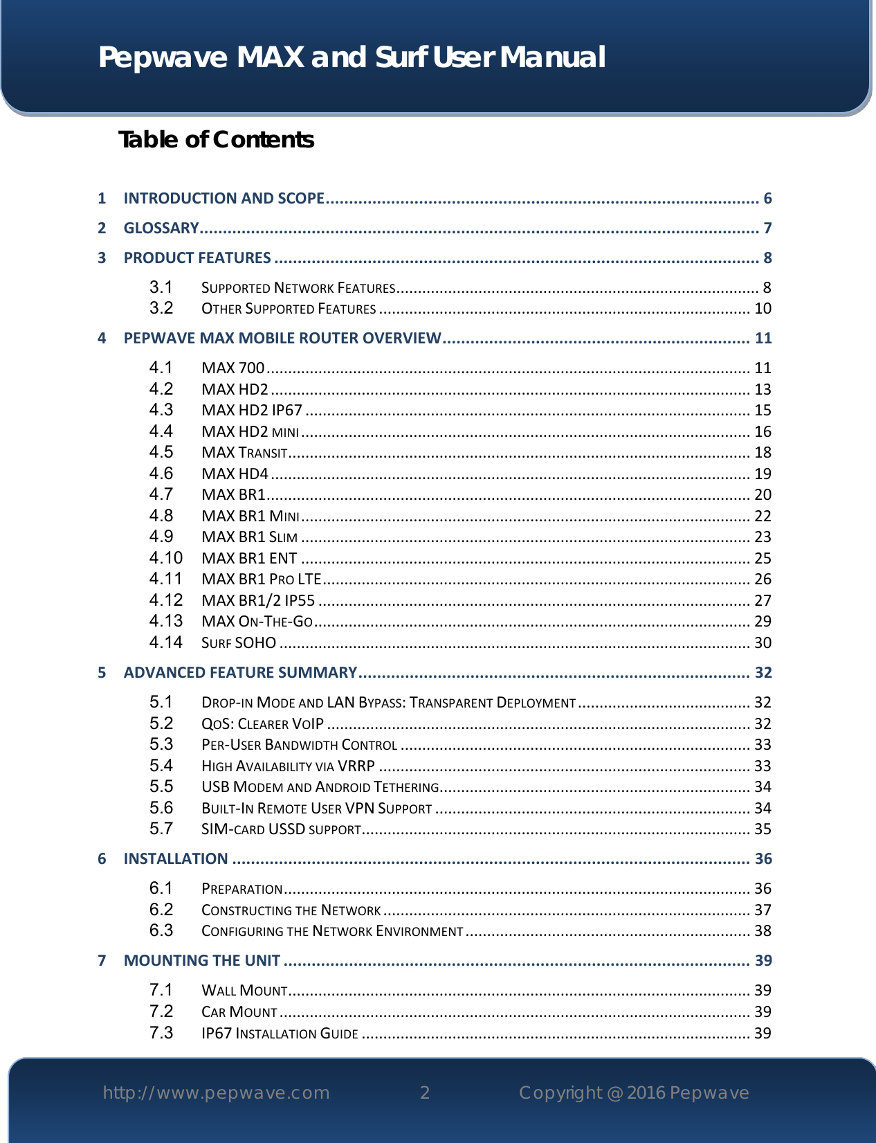  Pepwave MAX and Surf User Manual http://www.pepwave.com 2   Copyright @ 2016 Pepwave   Table of Contents  1 INTRODUCTION AND SCOPE ............................................................................................. 6 2 GLOSSARY........................................................................................................................ 7 3 PRODUCT FEATURES ........................................................................................................ 8 3.1 SUPPORTED NETWORK FEATURES .................................................................................... 8 3.2 OTHER SUPPORTED FEATURES ...................................................................................... 10 4 PEPWAVE MAX MOBILE ROUTER OVERVIEW .................................................................. 11 4.1 MAX 700 ................................................................................................................ 11 4.2 MAX HD2 ............................................................................................................... 13 4.3 MAX HD2 IP67 ....................................................................................................... 15 4.4 MAX HD2 MINI ........................................................................................................ 16 4.5 MAX TRANSIT ........................................................................................................... 18 4.6 MAX HD4 ............................................................................................................... 19 4.7 MAX BR1 ................................................................................................................ 20 4.8 MAX BR1 MINI ........................................................................................................ 22 4.9 MAX BR1 SLIM ........................................................................................................ 23 4.10 MAX BR1 ENT ........................................................................................................ 25 4.11 MAX BR1 PRO LTE ................................................................................................... 26 4.12 MAX BR1/2 IP55 .................................................................................................... 27 4.13 MAX ON-THE-GO ..................................................................................................... 29 4.14 SURF SOHO ............................................................................................................. 30 5 ADVANCED FEATURE SUMMARY .................................................................................... 32 5.1 DROP-IN MODE AND LAN BYPASS: TRANSPARENT DEPLOYMENT ........................................ 32 5.2 QOS: CLEARER VOIP .................................................................................................. 32 5.3 PER-USER BANDWIDTH CONTROL ................................................................................. 33 5.4 HIGH AVAILABILITY VIA VRRP ...................................................................................... 33 5.5 USB MODEM AND ANDROID TETHERING ........................................................................ 34 5.6 BUILT-IN REMOTE USER VPN SUPPORT ......................................................................... 34 5.7 SIM-CARD USSD SUPPORT .......................................................................................... 35 6 INSTALLATION ............................................................................................................... 36 6.1 PREPARATION ............................................................................................................ 36 6.2 CONSTRUCTING THE NETWORK ..................................................................................... 37 6.3 CONFIGURING THE NETWORK ENVIRONMENT .................................................................. 38 7 MOUNTING THE UNIT .................................................................................................... 39 7.1 WALL MOUNT ........................................................................................................... 39 7.2 CAR MOUNT ............................................................................................................. 39 7.3 IP67 INSTALLATION GUIDE .......................................................................................... 39 