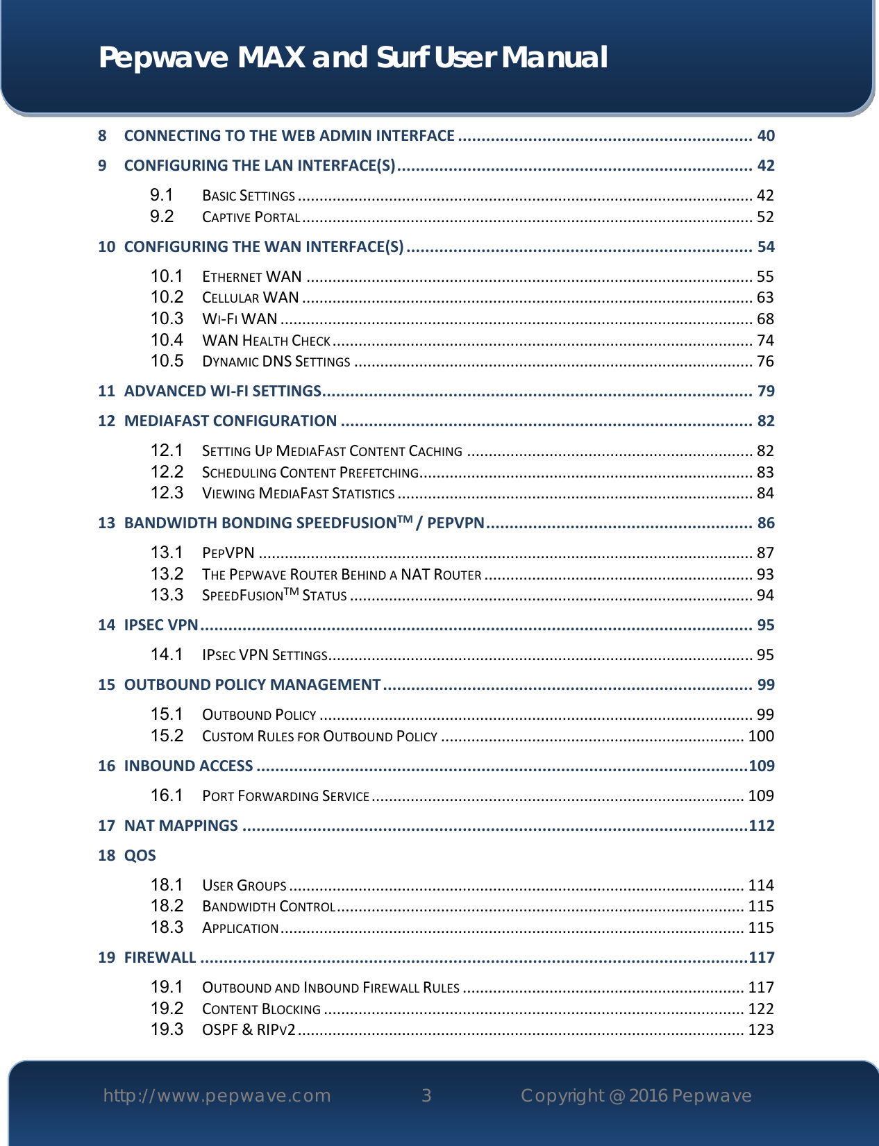  Pepwave MAX and Surf User Manual http://www.pepwave.com 3   Copyright @ 2016 Pepwave   8 CONNECTING TO THE WEB ADMIN INTERFACE ............................................................... 40 9 CONFIGURING THE LAN INTERFACE(S) ............................................................................ 42 9.1 BASIC SETTINGS ......................................................................................................... 42 9.2 CAPTIVE PORTAL ........................................................................................................ 52 10 CONFIGURING THE WAN INTERFACE(S) .......................................................................... 54 10.1 ETHERNET WAN ....................................................................................................... 55 10.2 CELLULAR WAN ........................................................................................................ 63 10.3 WI-FI WAN ............................................................................................................. 68 10.4 WAN HEALTH CHECK ................................................................................................. 74 10.5 DYNAMIC DNS SETTINGS ............................................................................................ 76 11 ADVANCED WI-FI SETTINGS ............................................................................................ 79 12 MEDIAFAST CONFIGURATION ........................................................................................ 82 12.1 SETTING UP MEDIAFAST CONTENT CACHING .................................................................. 82 12.2 SCHEDULING CONTENT PREFETCHING ............................................................................. 83 12.3 VIEWING MEDIAFAST STATISTICS .................................................................................. 84 13 BANDWIDTH BONDING SPEEDFUSIONTM / PEPVPN ......................................................... 86 13.1 PEPVPN .................................................................................................................. 87 13.2 THE PEPWAVE ROUTER BEHIND A NAT ROUTER .............................................................. 93 13.3 SPEEDFUSIONTM STATUS ............................................................................................. 94 14 IPSEC VPN ...................................................................................................................... 95 14.1 IPSEC VPN SETTINGS .................................................................................................. 95 15 OUTBOUND POLICY MANAGEMENT ............................................................................... 99 15.1 OUTBOUND POLICY .................................................................................................... 99 15.2 CUSTOM RULES FOR OUTBOUND POLICY ...................................................................... 100 16 INBOUND ACCESS ......................................................................................................... 109 16.1 PORT FORWARDING SERVICE ...................................................................................... 109 17 NAT MAPPINGS ............................................................................................................ 112 18 QOS 18.1 USER GROUPS ......................................................................................................... 114 18.2 BANDWIDTH CONTROL .............................................................................................. 115 18.3 APPLICATION ........................................................................................................... 115 19 FIREWALL ..................................................................................................................... 117 19.1 OUTBOUND AND INBOUND FIREWALL RULES ................................................................. 117 19.2 CONTENT BLOCKING ................................................................................................. 122 19.3 OSPF &amp; RIPV2 ....................................................................................................... 123 