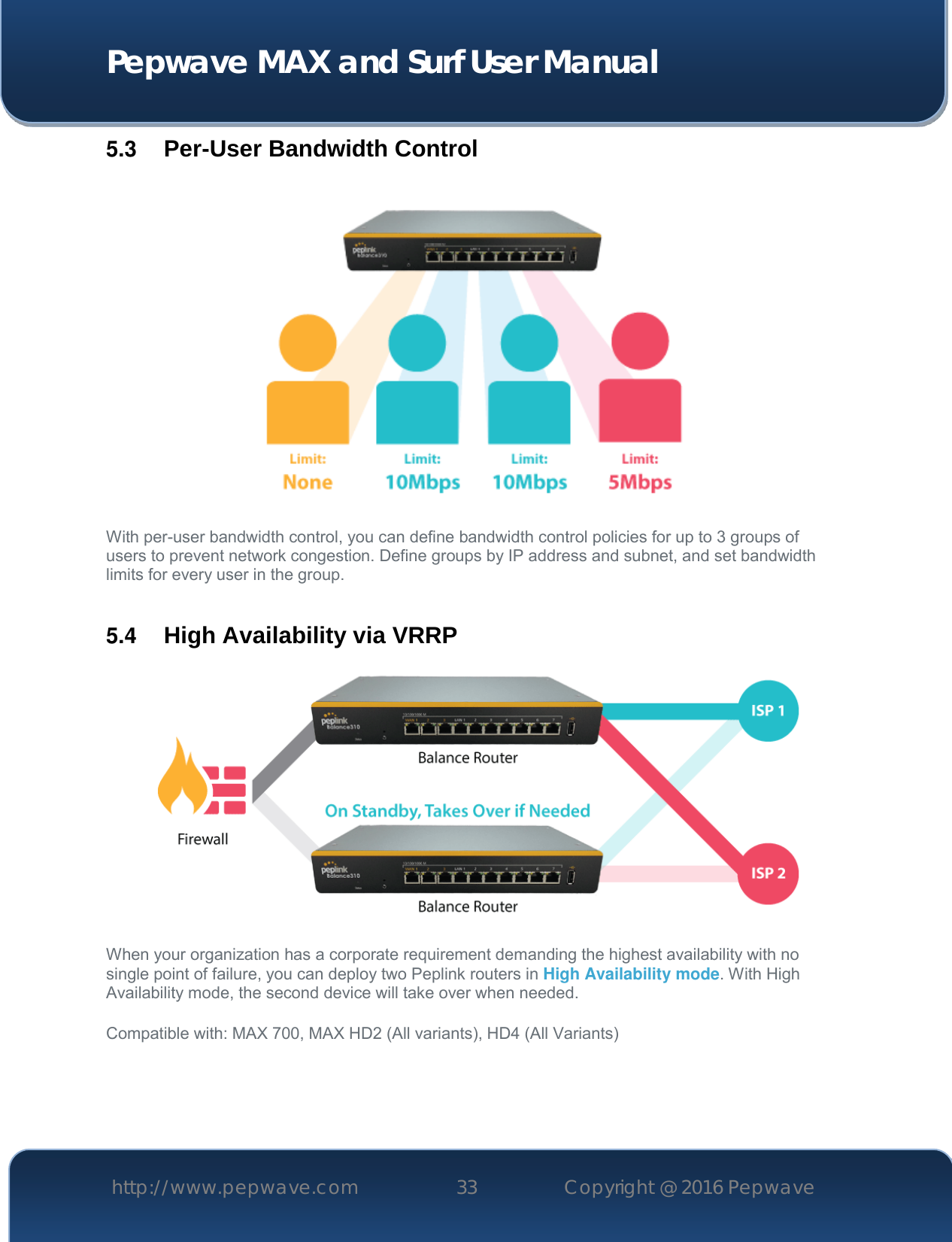  Pepwave MAX and Surf User Manual http://www.pepwave.com 33   Copyright @ 2016 Pepwave   5.3  Per-User Bandwidth Control  With per-user bandwidth control, you can define bandwidth control policies for up to 3 groups of users to prevent network congestion. Define groups by IP address and subnet, and set bandwidth limits for every user in the group.  5.4  High Availability via VRRP   When your organization has a corporate requirement demanding the highest availability with no single point of failure, you can deploy two Peplink routers in High Availability mode. With High Availability mode, the second device will take over when needed.  Compatible with: MAX 700, MAX HD2 (All variants), HD4 (All Variants)   