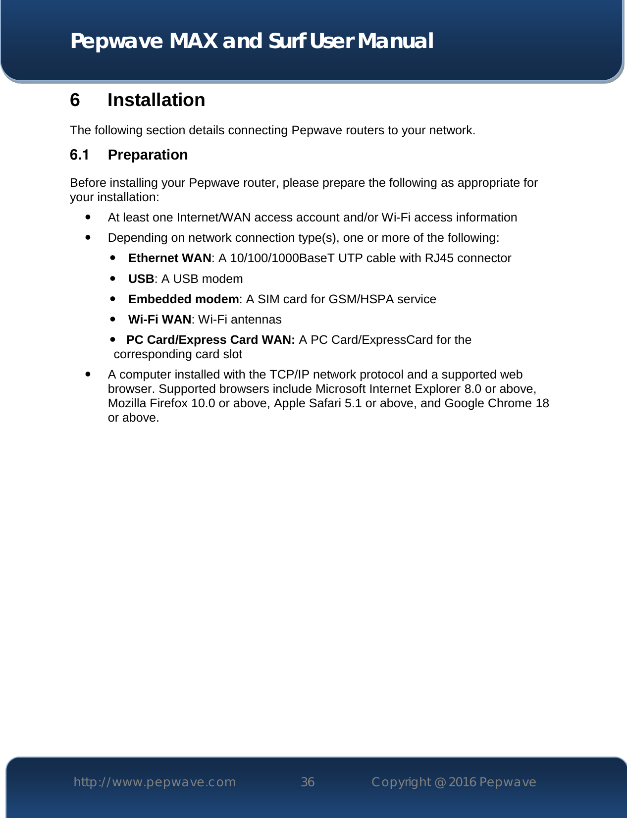  Pepwave MAX and Surf User Manual http://www.pepwave.com 36   Copyright @ 2016 Pepwave   6 Installation The following section details connecting Pepwave routers to your network. 6.1  Preparation Before installing your Pepwave router, please prepare the following as appropriate for your installation:  At least one Internet/WAN access account and/or Wi-Fi access information  Depending on network connection type(s), one or more of the following:  Ethernet WAN: A 10/100/1000BaseT UTP cable with RJ45 connector  USB: A USB modem  Embedded modem: A SIM card for GSM/HSPA service  Wi-Fi WAN: Wi-Fi antennas    PC Card/Express Card WAN: A PC Card/ExpressCard for the                                                       corresponding card slot  A computer installed with the TCP/IP network protocol and a supported web browser. Supported browsers include Microsoft Internet Explorer 8.0 or above, Mozilla Firefox 10.0 or above, Apple Safari 5.1 or above, and Google Chrome 18 or above.                 