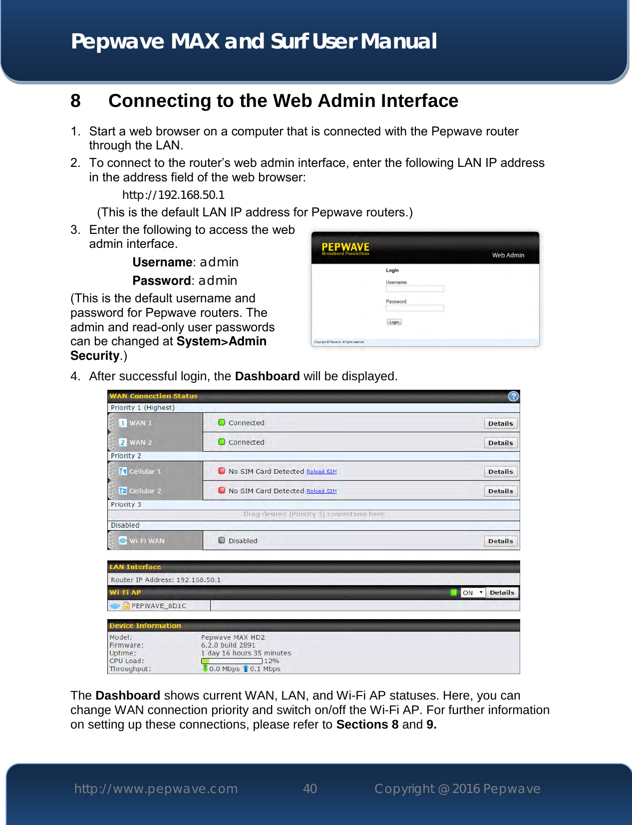  Pepwave MAX and Surf User Manual http://www.pepwave.com 40   Copyright @ 2016 Pepwave   8 Connecting to the Web Admin Interface 1.  Start a web browser on a computer that is connected with the Pepwave router through the LAN. 2.  To connect to the router’s web admin interface, enter the following LAN IP address in the address field of the web browser: http://192.168.50.1 (This is the default LAN IP address for Pepwave routers.) 3.  Enter the following to access the web admin interface. Username: admin Password: admin (This is the default username and password for Pepwave routers. The admin and read-only user passwords can be changed at System&gt;Admin Security.) 4. After successful login, the Dashboard will be displayed.   The Dashboard shows current WAN, LAN, and Wi-Fi AP statuses. Here, you can change WAN connection priority and switch on/off the Wi-Fi AP. For further information on setting up these connections, please refer to Sections 8 and 9.  