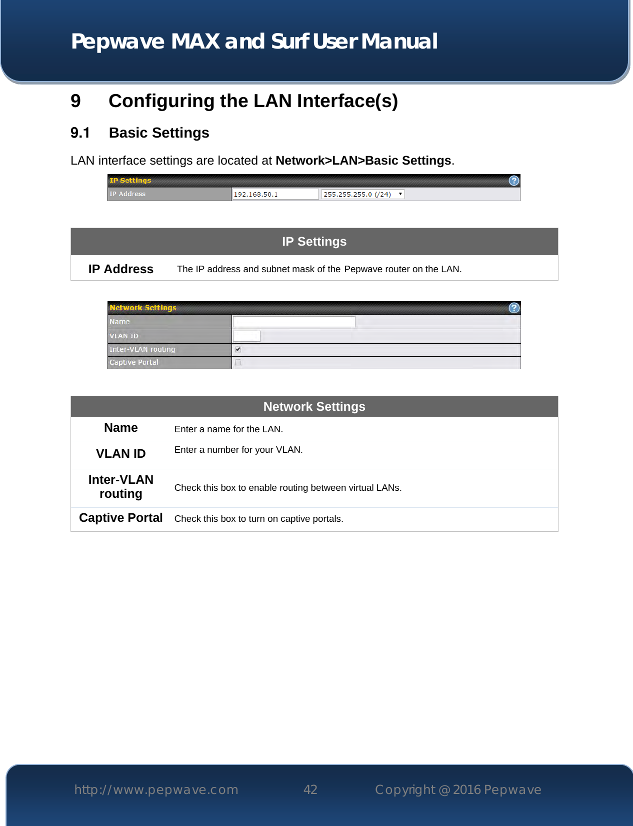  Pepwave MAX and Surf User Manual http://www.pepwave.com 42   Copyright @ 2016 Pepwave   9 Configuring the LAN Interface(s) 9.1  Basic Settings LAN interface settings are located at Network&gt;LAN&gt;Basic Settings.   IP Settings IP Address The IP address and subnet mask of the Pepwave router on the LAN.    Network Settings Name Enter a name for the LAN. VLAN ID Enter a number for your VLAN. Inter-VLAN routing Check this box to enable routing between virtual LANs. Captive Portal Check this box to turn on captive portals.   