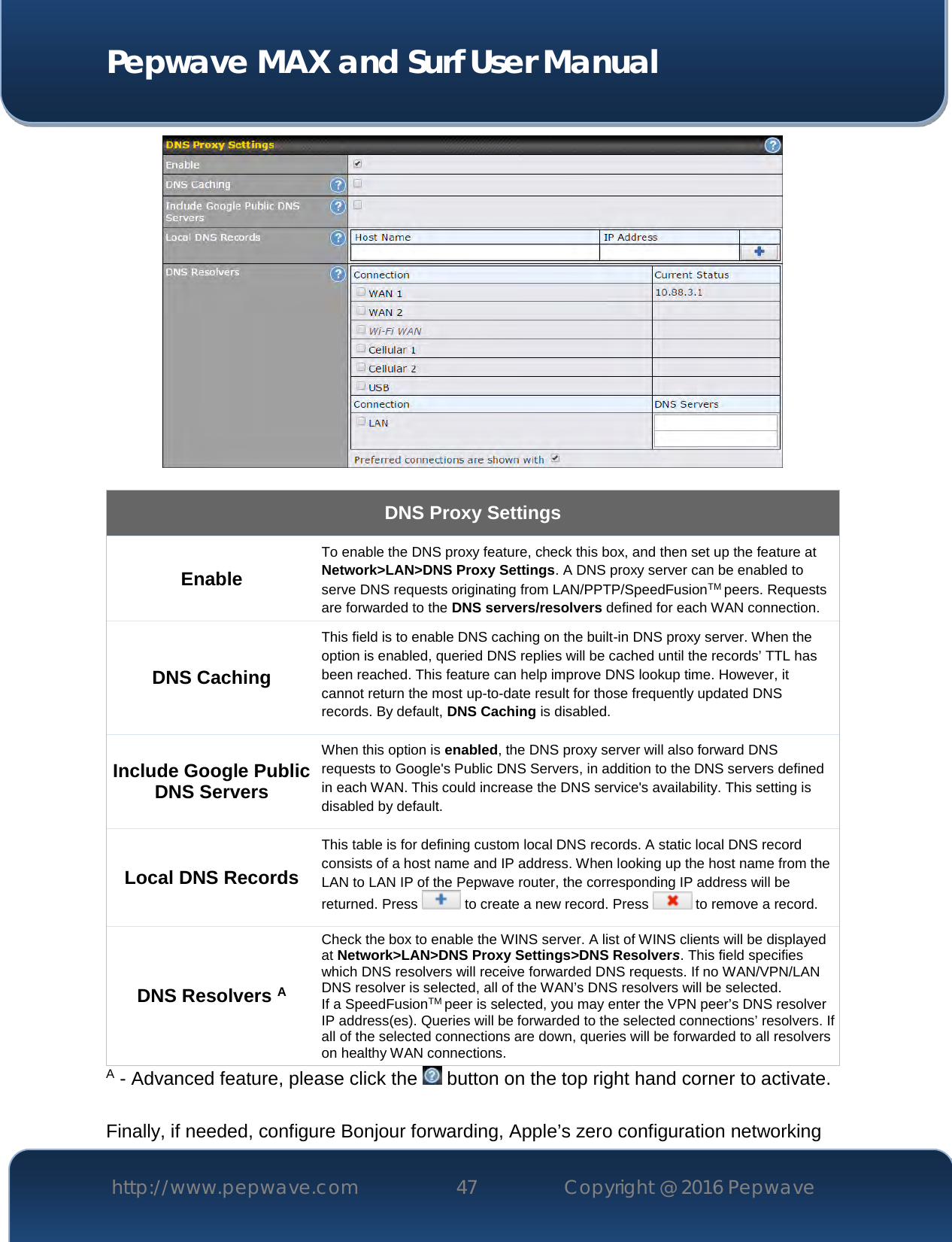  Pepwave MAX and Surf User Manual http://www.pepwave.com 47   Copyright @ 2016 Pepwave     DNS Proxy Settings Enable To enable the DNS proxy feature, check this box, and then set up the feature at Network&gt;LAN&gt;DNS Proxy Settings. A DNS proxy server can be enabled to serve DNS requests originating from LAN/PPTP/SpeedFusionTM peers. Requests are forwarded to the DNS servers/resolvers defined for each WAN connection. DNS Caching This field is to enable DNS caching on the built-in DNS proxy server. When the option is enabled, queried DNS replies will be cached until the records’ TTL has been reached. This feature can help improve DNS lookup time. However, it cannot return the most up-to-date result for those frequently updated DNS records. By default, DNS Caching is disabled. Include Google Public DNS Servers When this option is enabled, the DNS proxy server will also forward DNS requests to Google&apos;s Public DNS Servers, in addition to the DNS servers defined in each WAN. This could increase the DNS service&apos;s availability. This setting is disabled by default. Local DNS Records This table is for defining custom local DNS records. A static local DNS record consists of a host name and IP address. When looking up the host name from the LAN to LAN IP of the Pepwave router, the corresponding IP address will be returned. Press   to create a new record. Press   to remove a record. DNS Resolvers A Check the box to enable the WINS server. A list of WINS clients will be displayed at Network&gt;LAN&gt;DNS Proxy Settings&gt;DNS Resolvers. This field specifies which DNS resolvers will receive forwarded DNS requests. If no WAN/VPN/LAN DNS resolver is selected, all of the WAN’s DNS resolvers will be selected. If a SpeedFusionTM peer is selected, you may enter the VPN peer’s DNS resolver IP address(es). Queries will be forwarded to the selected connections’ resolvers. If all of the selected connections are down, queries will be forwarded to all resolvers on healthy WAN connections. A - Advanced feature, please click the   button on the top right hand corner to activate.  Finally, if needed, configure Bonjour forwarding, Apple’s zero configuration networking 