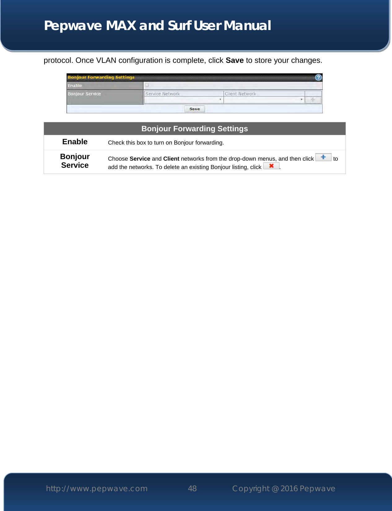  Pepwave MAX and Surf User Manual http://www.pepwave.com 48   Copyright @ 2016 Pepwave   protocol. Once VLAN configuration is complete, click Save to store your changes.    Bonjour Forwarding Settings Enable Check this box to turn on Bonjour forwarding. Bonjour Service Choose Service and Client networks from the drop-down menus, and then click   to add the networks. To delete an existing Bonjour listing, click  .      