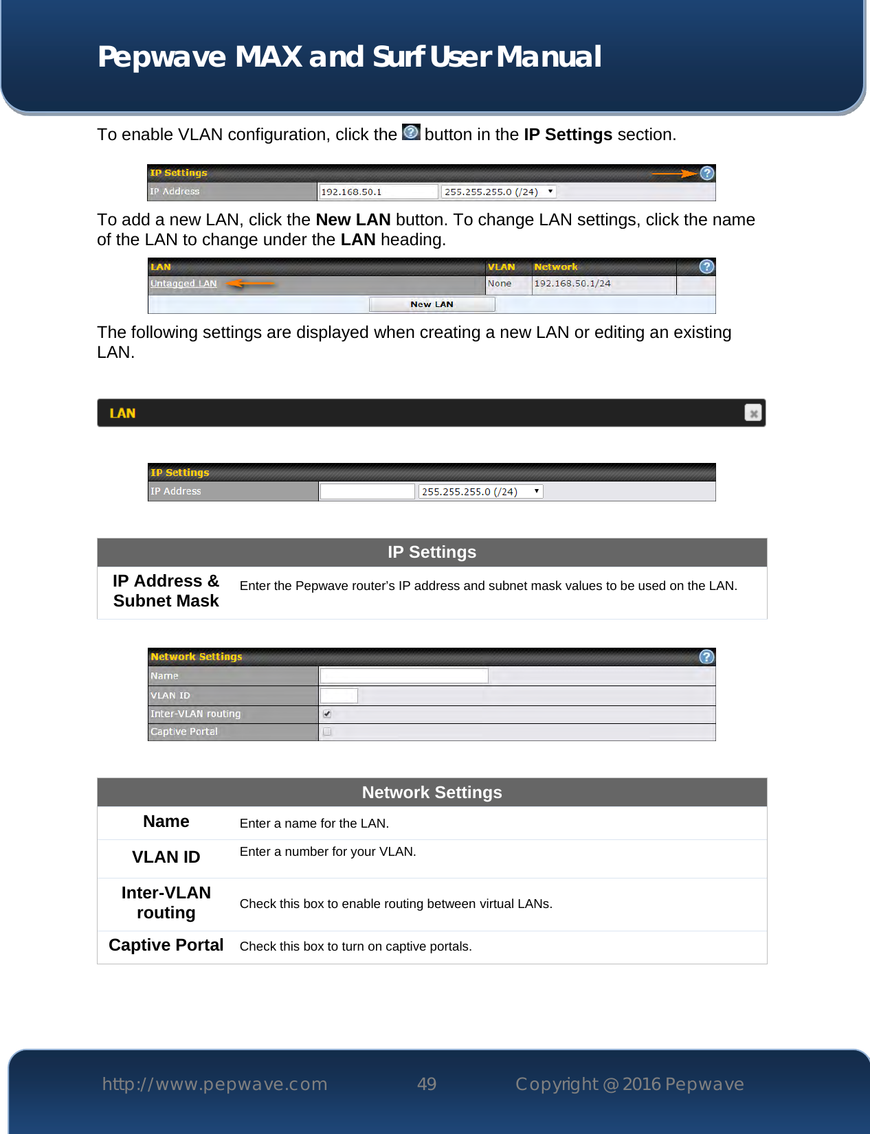  Pepwave MAX and Surf User Manual http://www.pepwave.com 49   Copyright @ 2016 Pepwave   To enable VLAN configuration, click the   button in the IP Settings section.    To add a new LAN, click the New LAN button. To change LAN settings, click the name of the LAN to change under the LAN heading.  The following settings are displayed when creating a new LAN or editing an existing LAN.      IP Settings IP Address &amp; Subnet Mask Enter the Pepwave router’s IP address and subnet mask values to be used on the LAN.    Network Settings Name Enter a name for the LAN. VLAN ID Enter a number for your VLAN. Inter-VLAN routing Check this box to enable routing between virtual LANs. Captive Portal Check this box to turn on captive portals.   