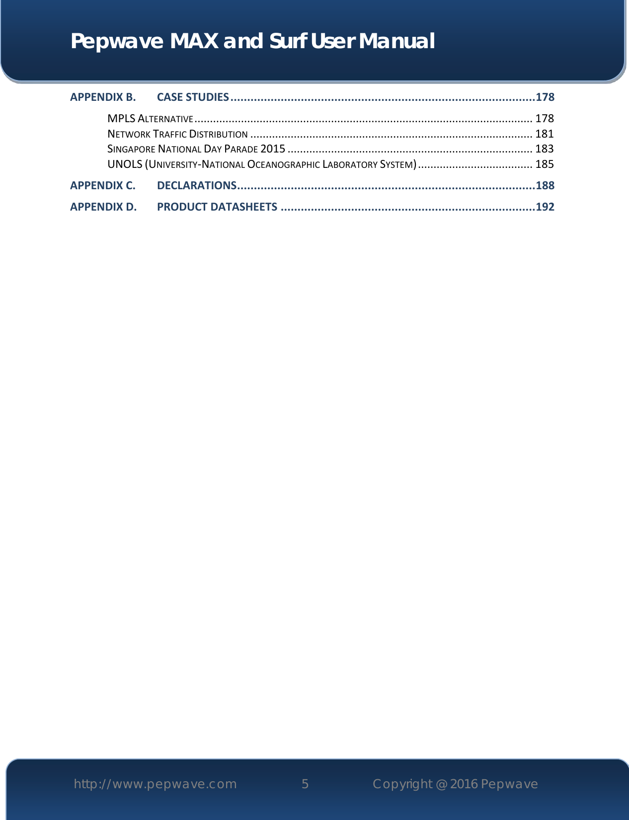  Pepwave MAX and Surf User Manual http://www.pepwave.com 5   Copyright @ 2016 Pepwave   APPENDIX B. CASE STUDIES ........................................................................................... 178 MPLS ALTERNATIVE ............................................................................................................. 178 NETWORK TRAFFIC DISTRIBUTION ........................................................................................... 181 SINGAPORE NATIONAL DAY PARADE 2015 ............................................................................... 183 UNOLS (UNIVERSITY-NATIONAL OCEANOGRAPHIC LABORATORY SYSTEM) ..................................... 185 APPENDIX C. DECLARATIONS ......................................................................................... 188 APPENDIX D. PRODUCT DATASHEETS ............................................................................ 192           