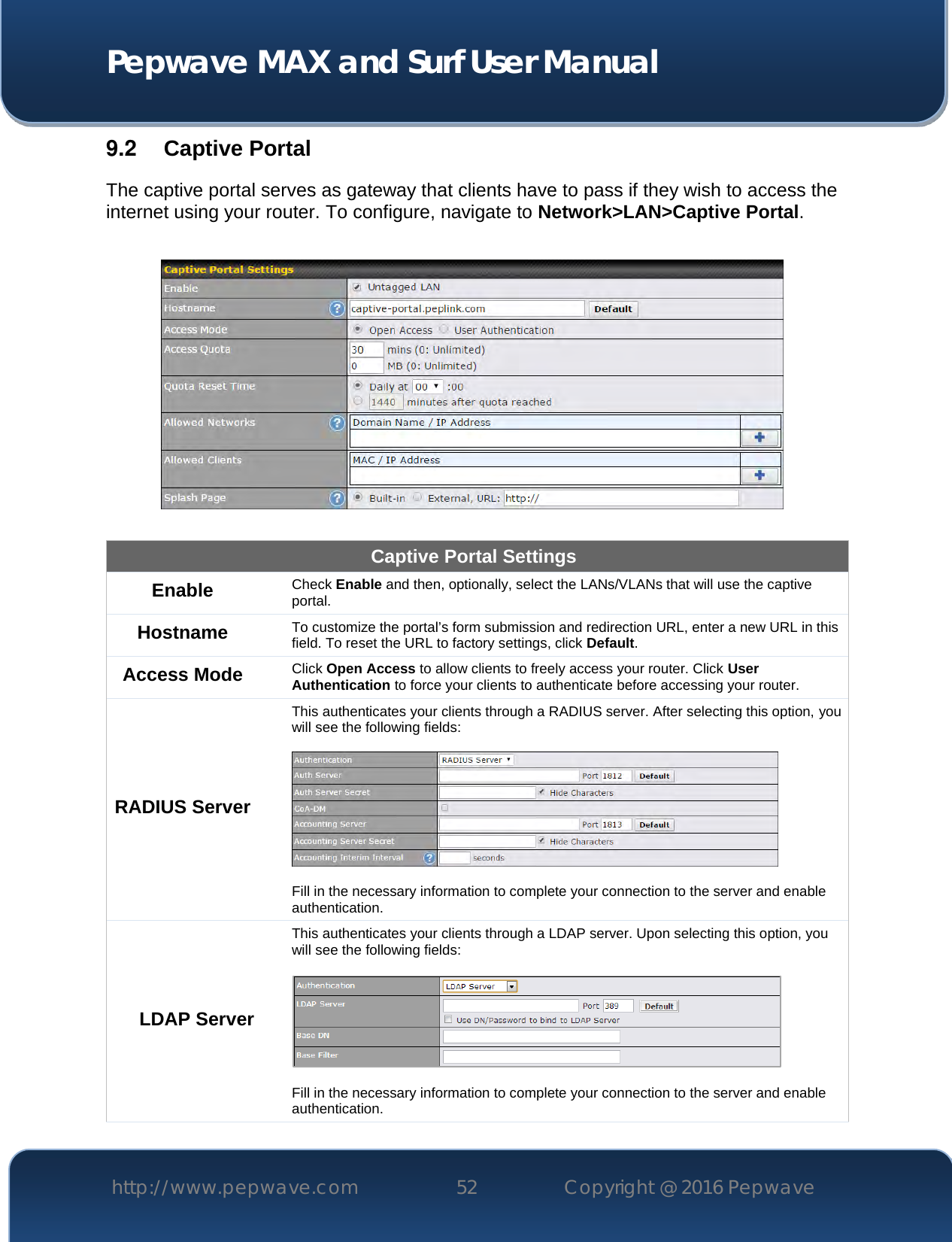  Pepwave MAX and Surf User Manual http://www.pepwave.com 52   Copyright @ 2016 Pepwave   9.2  Captive Portal The captive portal serves as gateway that clients have to pass if they wish to access the internet using your router. To configure, navigate to Network&gt;LAN&gt;Captive Portal.    Captive Portal Settings Enable Check Enable and then, optionally, select the LANs/VLANs that will use the captive portal.  Hostname To customize the portal’s form submission and redirection URL, enter a new URL in this field. To reset the URL to factory settings, click Default. Access Mode Click Open Access to allow clients to freely access your router. Click User Authentication to force your clients to authenticate before accessing your router. RADIUS Server This authenticates your clients through a RADIUS server. After selecting this option, you will see the following fields:    Fill in the necessary information to complete your connection to the server and enable authentication. LDAP Server This authenticates your clients through a LDAP server. Upon selecting this option, you will see the following fields:    Fill in the necessary information to complete your connection to the server and enable authentication. 