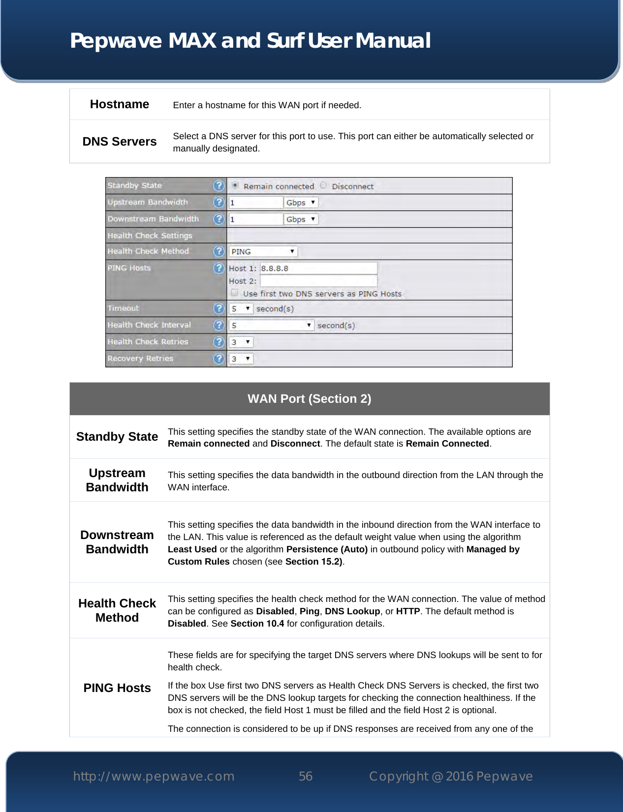  Pepwave MAX and Surf User Manual http://www.pepwave.com 56   Copyright @ 2016 Pepwave   Hostname  Enter a hostname for this WAN port if needed. DNS Servers Select a DNS server for this port to use. This port can either be automatically selected or manually designated.    WAN Port (Section 2) Standby State This setting specifies the standby state of the WAN connection. The available options are Remain connected and Disconnect. The default state is Remain Connected. Upstream Bandwidth This setting specifies the data bandwidth in the outbound direction from the LAN through the WAN interface. Downstream Bandwidth This setting specifies the data bandwidth in the inbound direction from the WAN interface to the LAN. This value is referenced as the default weight value when using the algorithm Least Used or the algorithm Persistence (Auto) in outbound policy with Managed by Custom Rules chosen (see Section 15.2). Health Check Method This setting specifies the health check method for the WAN connection. The value of method can be configured as Disabled, Ping, DNS Lookup, or HTTP. The default method is Disabled. See Section 10.4 for configuration details. PING Hosts These fields are for specifying the target DNS servers where DNS lookups will be sent to for health check. If the box Use first two DNS servers as Health Check DNS Servers is checked, the first two DNS servers will be the DNS lookup targets for checking the connection healthiness. If the box is not checked, the field Host 1 must be filled and the field Host 2 is optional. The connection is considered to be up if DNS responses are received from any one of the 