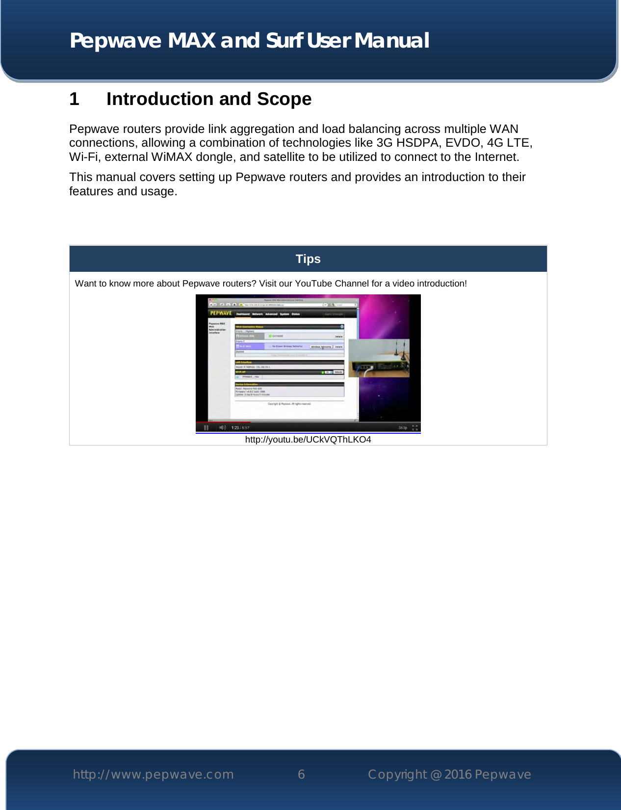  Pepwave MAX and Surf User Manual http://www.pepwave.com 6   Copyright @ 2016 Pepwave   1 Introduction and Scope Pepwave routers provide link aggregation and load balancing across multiple WAN connections, allowing a combination of technologies like 3G HSDPA, EVDO, 4G LTE, Wi-Fi, external WiMAX dongle, and satellite to be utilized to connect to the Internet. This manual covers setting up Pepwave routers and provides an introduction to their features and usage.   Tips Want to know more about Pepwave routers? Visit our YouTube Channel for a video introduction!  http://youtu.be/UCkVQThLKO4  