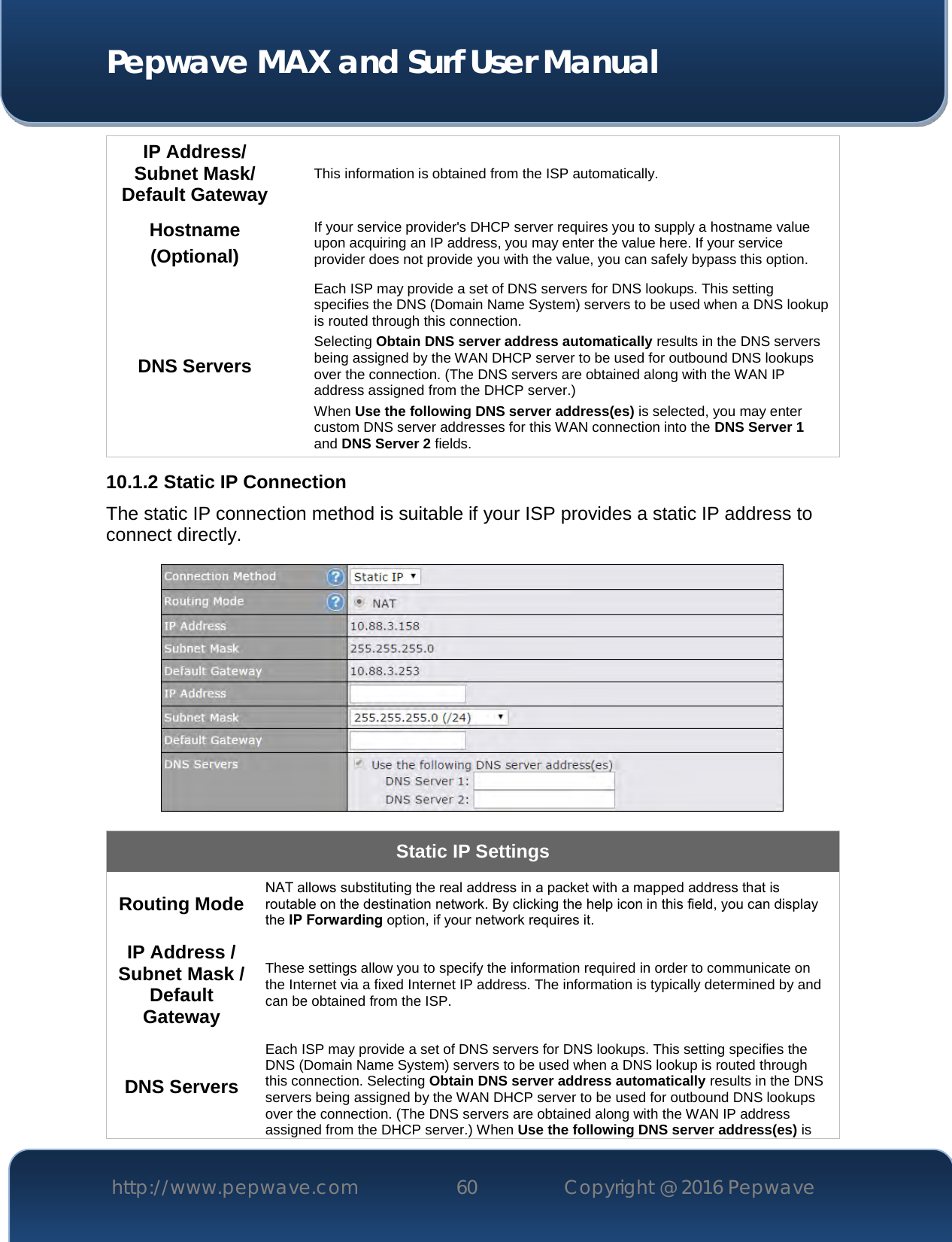  Pepwave MAX and Surf User Manual http://www.pepwave.com 60   Copyright @ 2016 Pepwave   IP Address/ Subnet Mask/ Default Gateway This information is obtained from the ISP automatically. Hostname (Optional) If your service provider&apos;s DHCP server requires you to supply a hostname value upon acquiring an IP address, you may enter the value here. If your service provider does not provide you with the value, you can safely bypass this option. DNS Servers Each ISP may provide a set of DNS servers for DNS lookups. This setting specifies the DNS (Domain Name System) servers to be used when a DNS lookup is routed through this connection.  Selecting Obtain DNS server address automatically results in the DNS servers being assigned by the WAN DHCP server to be used for outbound DNS lookups over the connection. (The DNS servers are obtained along with the WAN IP address assigned from the DHCP server.) When Use the following DNS server address(es) is selected, you may enter custom DNS server addresses for this WAN connection into the DNS Server 1 and DNS Server 2 fields. 10.1.2 Static IP Connection The static IP connection method is suitable if your ISP provides a static IP address to connect directly.   Static IP Settings Routing Mode NAT allows substituting the real address in a packet with a mapped address that is routable on the destination network. By clicking the help icon in this field, you can display the IP Forwarding option, if your network requires it. IP Address / Subnet Mask / Default Gateway These settings allow you to specify the information required in order to communicate on the Internet via a fixed Internet IP address. The information is typically determined by and can be obtained from the ISP. DNS Servers Each ISP may provide a set of DNS servers for DNS lookups. This setting specifies the DNS (Domain Name System) servers to be used when a DNS lookup is routed through this connection. Selecting Obtain DNS server address automatically results in the DNS servers being assigned by the WAN DHCP server to be used for outbound DNS lookups over the connection. (The DNS servers are obtained along with the WAN IP address assigned from the DHCP server.) When Use the following DNS server address(es) is 