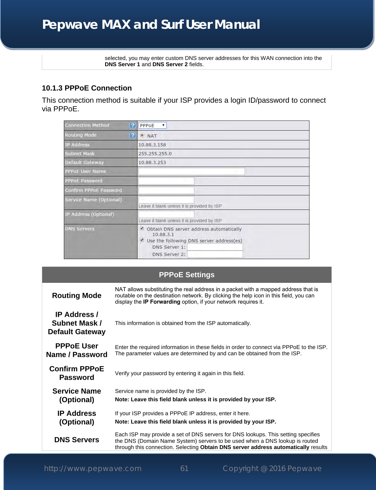  Pepwave MAX and Surf User Manual http://www.pepwave.com 61   Copyright @ 2016 Pepwave   selected, you may enter custom DNS server addresses for this WAN connection into the DNS Server 1 and DNS Server 2 fields.  10.1.3 PPPoE Connection This connection method is suitable if your ISP provides a login ID/password to connect via PPPoE.  PPPoE Settings Routing Mode NAT allows substituting the real address in a packet with a mapped address that is routable on the destination network. By clicking the help icon in this field, you can display the IP Forwarding option, if your network requires it. IP Address / Subnet Mask / Default Gateway This information is obtained from the ISP automatically. PPPoE User Name / Password Enter the required information in these fields in order to connect via PPPoE to the ISP. The parameter values are determined by and can be obtained from the ISP. Confirm PPPoE Password Verify your password by entering it again in this field. Service Name (Optional) Service name is provided by the ISP. Note: Leave this field blank unless it is provided by your ISP.  IP Address (Optional) If your ISP provides a PPPoE IP address, enter it here. Note: Leave this field blank unless it is provided by your ISP.  DNS Servers Each ISP may provide a set of DNS servers for DNS lookups. This setting specifies the DNS (Domain Name System) servers to be used when a DNS lookup is routed through this connection. Selecting Obtain DNS server address automatically results 