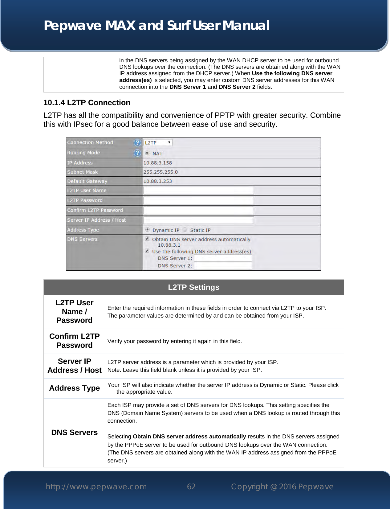  Pepwave MAX and Surf User Manual http://www.pepwave.com 62   Copyright @ 2016 Pepwave   in the DNS servers being assigned by the WAN DHCP server to be used for outbound DNS lookups over the connection. (The DNS servers are obtained along with the WAN IP address assigned from the DHCP server.) When Use the following DNS server address(es) is selected, you may enter custom DNS server addresses for this WAN connection into the DNS Server 1 and DNS Server 2 fields. 10.1.4 L2TP Connection L2TP has all the compatibility and convenience of PPTP with greater security. Combine this with IPsec for a good balance between ease of use and security.    L2TP Settings L2TP User Name / Password  Enter the required information in these fields in order to connect via L2TP to your ISP. The parameter values are determined by and can be obtained from your ISP.  Confirm L2TP Password Verify your password by entering it again in this field. Server IP Address / Host L2TP server address is a parameter which is provided by your ISP.  Note: Leave this field blank unless it is provided by your ISP. Address Type Your ISP will also indicate whether the server IP address is Dynamic or Static. Please click the appropriate value. DNS Servers Each ISP may provide a set of DNS servers for DNS lookups. This setting specifies the DNS (Domain Name System) servers to be used when a DNS lookup is routed through this connection.   Selecting Obtain DNS server address automatically results in the DNS servers assigned by the PPPoE server to be used for outbound DNS lookups over the WAN connection.  (The DNS servers are obtained along with the WAN IP address assigned from the PPPoE server.)  