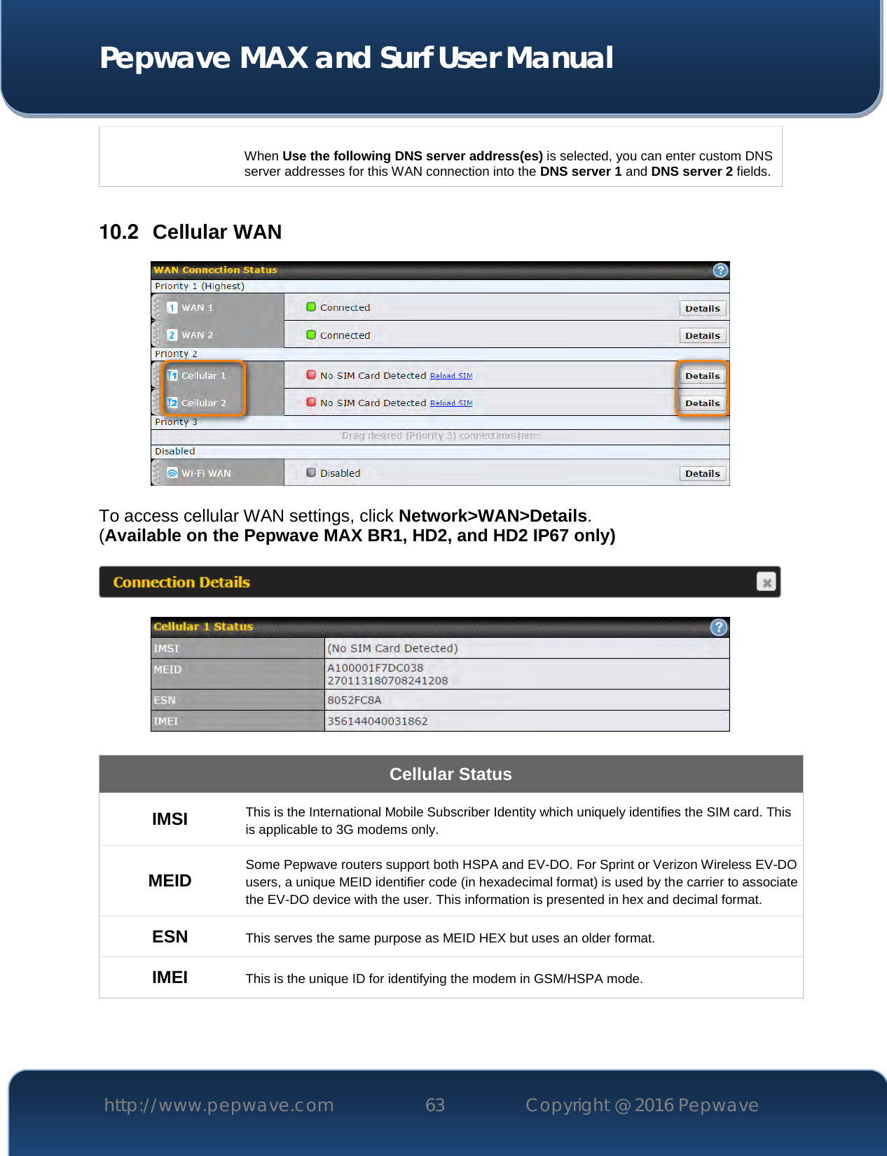  Pepwave MAX and Surf User Manual http://www.pepwave.com 63   Copyright @ 2016 Pepwave    When Use the following DNS server address(es) is selected, you can enter custom DNS server addresses for this WAN connection into the DNS server 1 and DNS server 2 fields.  10.2  Cellular WAN   To access cellular WAN settings, click Network&gt;WAN&gt;Details. (Available on the Pepwave MAX BR1, HD2, and HD2 IP67 only)      Cellular Status IMSI This is the International Mobile Subscriber Identity which uniquely identifies the SIM card. This is applicable to 3G modems only. MEID Some Pepwave routers support both HSPA and EV-DO. For Sprint or Verizon Wireless EV-DO users, a unique MEID identifier code (in hexadecimal format) is used by the carrier to associate the EV-DO device with the user. This information is presented in hex and decimal format. ESN This serves the same purpose as MEID HEX but uses an older format. IMEI This is the unique ID for identifying the modem in GSM/HSPA mode.  