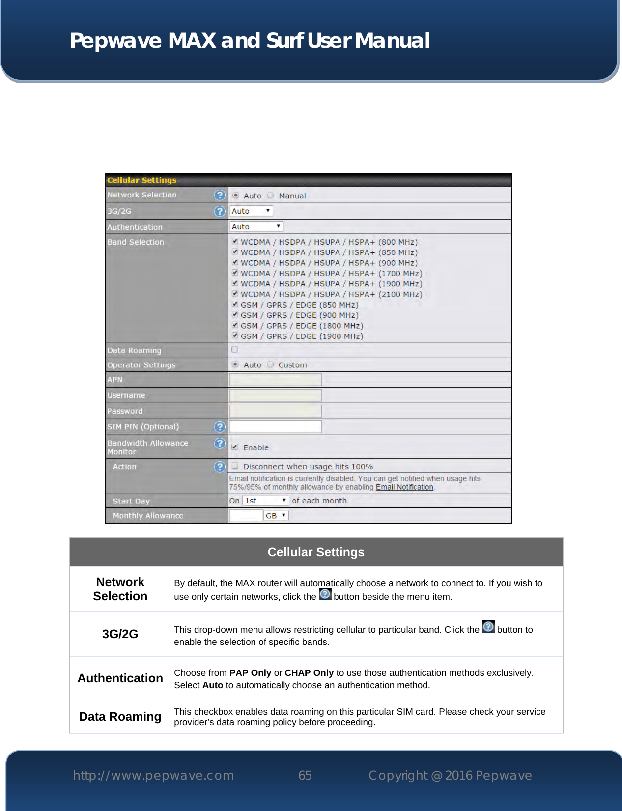  Pepwave MAX and Surf User Manual http://www.pepwave.com 65   Copyright @ 2016 Pepwave           Cellular Settings Network Selection By default, the MAX router will automatically choose a network to connect to. If you wish to use only certain networks, click the   button beside the menu item. 3G/2G This drop-down menu allows restricting cellular to particular band. Click the   button to enable the selection of specific bands. Authentication Choose from PAP Only or CHAP Only to use those authentication methods exclusively. Select Auto to automatically choose an authentication method. Data Roaming This checkbox enables data roaming on this particular SIM card. Please check your service provider’s data roaming policy before proceeding. 