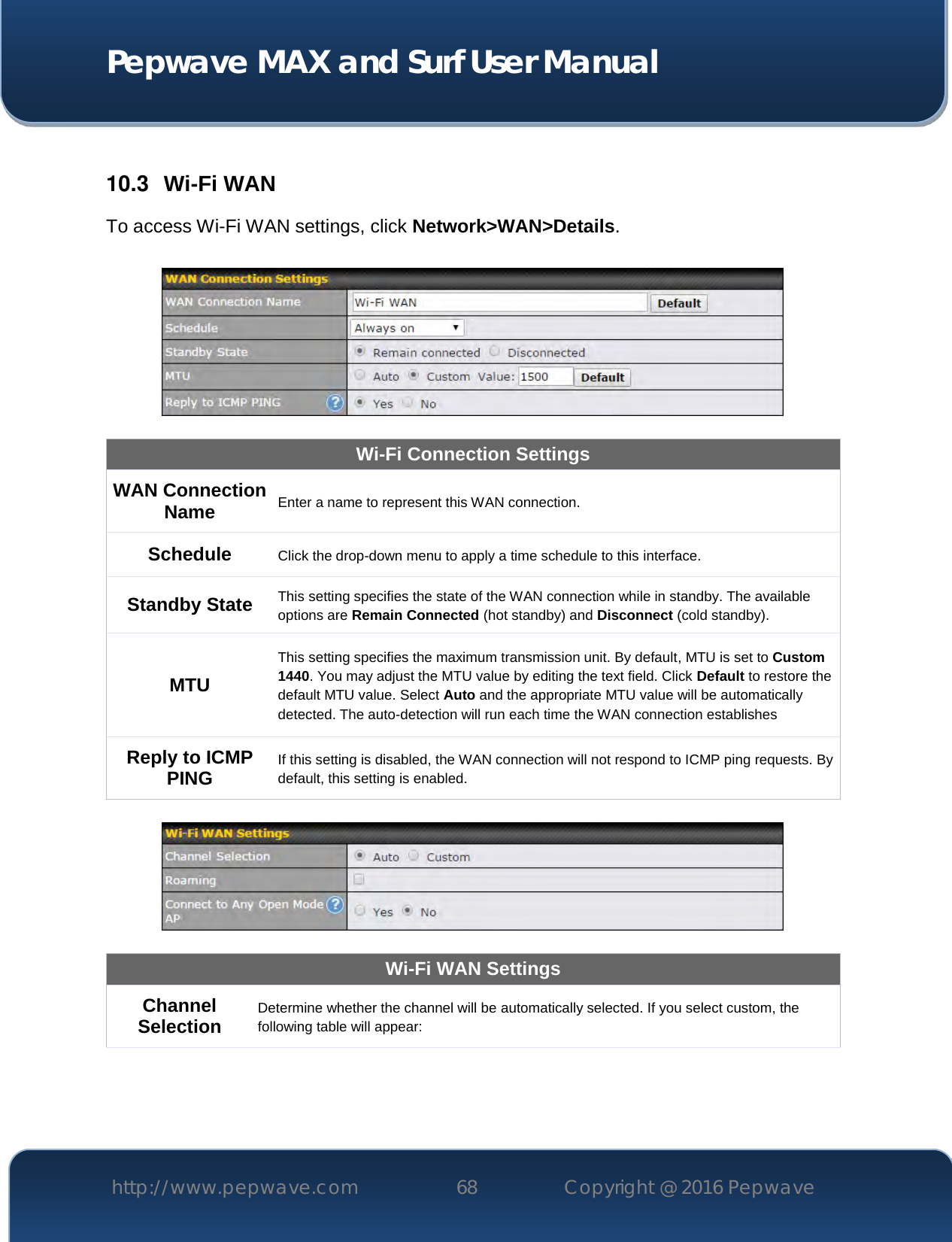  Pepwave MAX and Surf User Manual http://www.pepwave.com 68   Copyright @ 2016 Pepwave    10.3  Wi-Fi WAN To access Wi-Fi WAN settings, click Network&gt;WAN&gt;Details.    Wi-Fi Connection Settings WAN Connection Name Enter a name to represent this WAN connection. Schedule Click the drop-down menu to apply a time schedule to this interface. Standby State This setting specifies the state of the WAN connection while in standby. The available options are Remain Connected (hot standby) and Disconnect (cold standby). MTU This setting specifies the maximum transmission unit. By default, MTU is set to Custom 1440. You may adjust the MTU value by editing the text field. Click Default to restore the default MTU value. Select Auto and the appropriate MTU value will be automatically detected. The auto-detection will run each time the WAN connection establishes Reply to ICMP PING If this setting is disabled, the WAN connection will not respond to ICMP ping requests. By default, this setting is enabled.    Wi-Fi WAN Settings Channel Selection Determine whether the channel will be automatically selected. If you select custom, the following table will appear: 