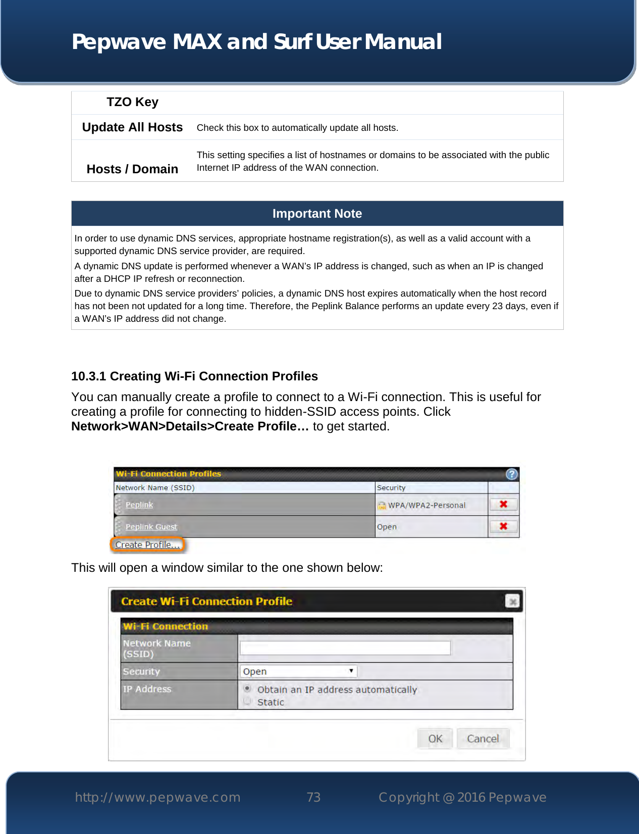  Pepwave MAX and Surf User Manual http://www.pepwave.com 73   Copyright @ 2016 Pepwave   TZO Key Update All Hosts Check this box to automatically update all hosts.  Hosts / Domain This setting specifies a list of hostnames or domains to be associated with the public Internet IP address of the WAN connection.  Important Note In order to use dynamic DNS services, appropriate hostname registration(s), as well as a valid account with a supported dynamic DNS service provider, are required. A dynamic DNS update is performed whenever a WAN’s IP address is changed, such as when an IP is changed after a DHCP IP refresh or reconnection. Due to dynamic DNS service providers’ policies, a dynamic DNS host expires automatically when the host record has not been not updated for a long time. Therefore, the Peplink Balance performs an update every 23 days, even if a WAN’s IP address did not change.   10.3.1 Creating Wi-Fi Connection Profiles You can manually create a profile to connect to a Wi-Fi connection. This is useful for creating a profile for connecting to hidden-SSID access points. Click Network&gt;WAN&gt;Details&gt;Create Profile… to get started.   This will open a window similar to the one shown below:  