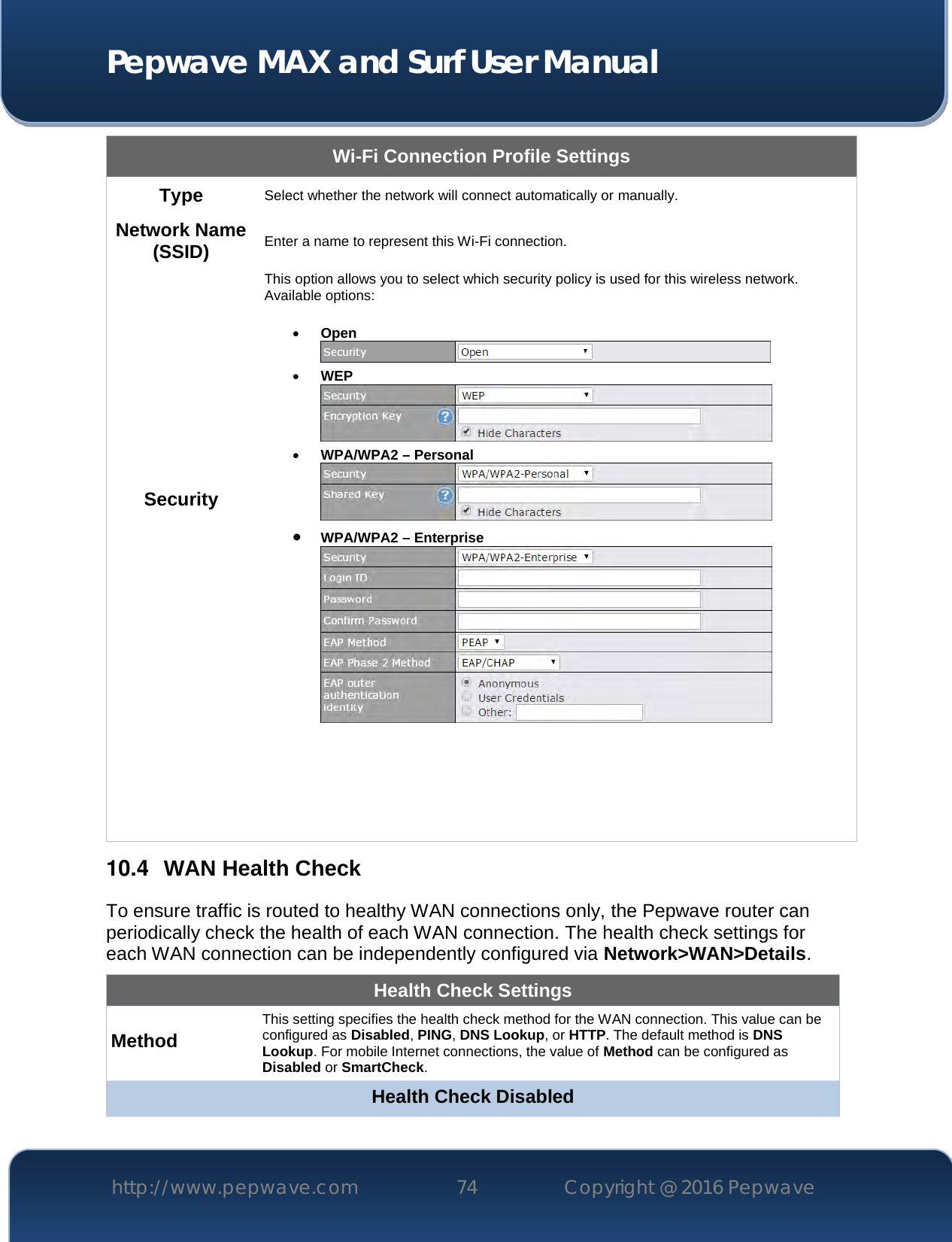  Pepwave MAX and Surf User Manual http://www.pepwave.com 74   Copyright @ 2016 Pepwave   Wi-Fi Connection Profile Settings Type Select whether the network will connect automatically or manually. Network Name (SSID) Enter a name to represent this Wi-Fi connection. Security This option allows you to select which security policy is used for this wireless network.   Available options:   Open   WEP   WPA/WPA2 – Personal   WPA/WPA2 – Enterprise       10.4  WAN Health Check To ensure traffic is routed to healthy WAN connections only, the Pepwave router can periodically check the health of each WAN connection. The health check settings for each WAN connection can be independently configured via Network&gt;WAN&gt;Details. Health Check Settings Method This setting specifies the health check method for the WAN connection. This value can be configured as Disabled, PING, DNS Lookup, or HTTP. The default method is DNS Lookup. For mobile Internet connections, the value of Method can be configured as Disabled or SmartCheck. Health Check Disabled 