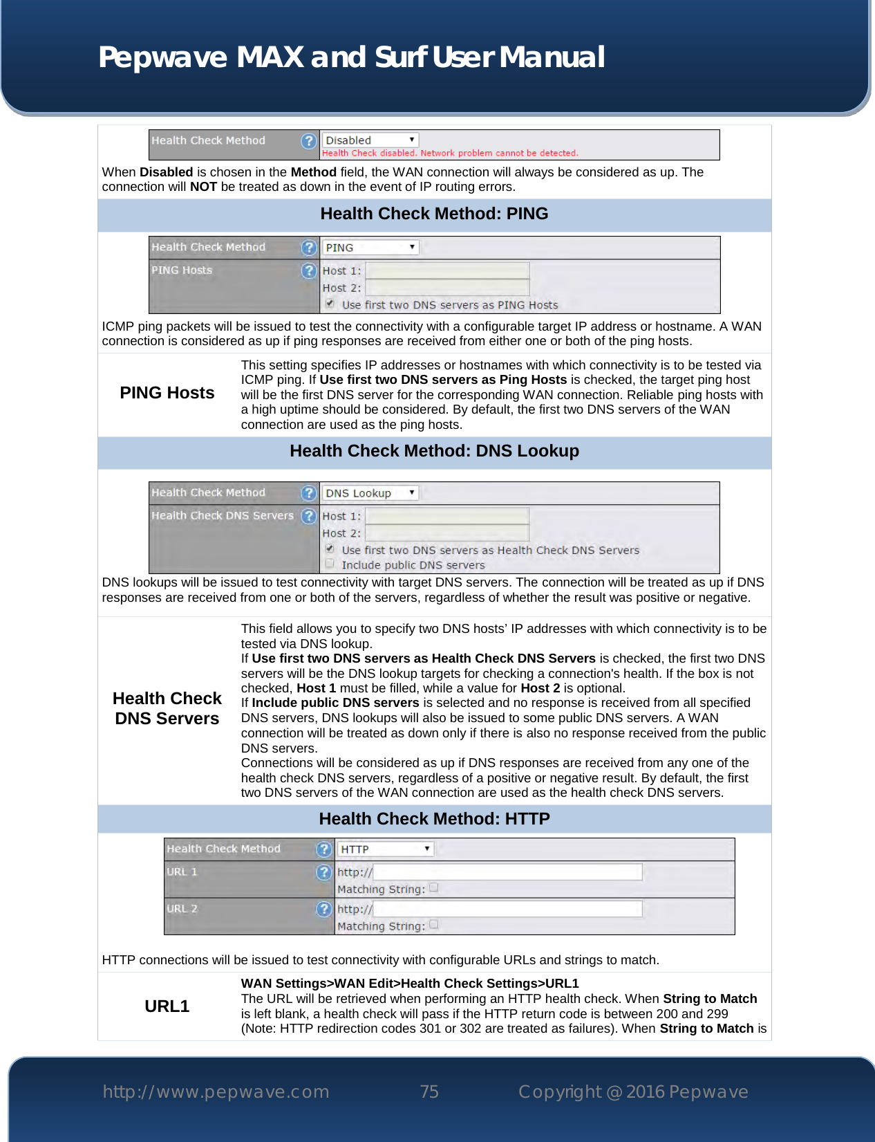  Pepwave MAX and Surf User Manual http://www.pepwave.com 75   Copyright @ 2016 Pepwave    When Disabled is chosen in the Method field, the WAN connection will always be considered as up. The connection will NOT be treated as down in the event of IP routing errors. Health Check Method: PING  ICMP ping packets will be issued to test the connectivity with a configurable target IP address or hostname. A WAN connection is considered as up if ping responses are received from either one or both of the ping hosts. PING Hosts This setting specifies IP addresses or hostnames with which connectivity is to be tested via ICMP ping. If Use first two DNS servers as Ping Hosts is checked, the target ping host will be the first DNS server for the corresponding WAN connection. Reliable ping hosts with a high uptime should be considered. By default, the first two DNS servers of the WAN connection are used as the ping hosts. Health Check Method: DNS Lookup  DNS lookups will be issued to test connectivity with target DNS servers. The connection will be treated as up if DNS responses are received from one or both of the servers, regardless of whether the result was positive or negative. Health Check DNS Servers This field allows you to specify two DNS hosts’ IP addresses with which connectivity is to be tested via DNS lookup. If Use first two DNS servers as Health Check DNS Servers is checked, the first two DNS servers will be the DNS lookup targets for checking a connection&apos;s health. If the box is not checked, Host 1 must be filled, while a value for Host 2 is optional. If Include public DNS servers is selected and no response is received from all specified DNS servers, DNS lookups will also be issued to some public DNS servers. A WAN connection will be treated as down only if there is also no response received from the public DNS servers. Connections will be considered as up if DNS responses are received from any one of the health check DNS servers, regardless of a positive or negative result. By default, the first two DNS servers of the WAN connection are used as the health check DNS servers. Health Check Method: HTTP  HTTP connections will be issued to test connectivity with configurable URLs and strings to match. URL1 WAN Settings&gt;WAN Edit&gt;Health Check Settings&gt;URL1 The URL will be retrieved when performing an HTTP health check. When String to Match is left blank, a health check will pass if the HTTP return code is between 200 and 299 (Note: HTTP redirection codes 301 or 302 are treated as failures). When String to Match is 