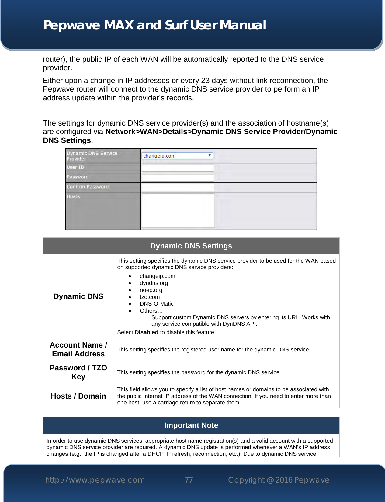  Pepwave MAX and Surf User Manual http://www.pepwave.com 77   Copyright @ 2016 Pepwave   router), the public IP of each WAN will be automatically reported to the DNS service provider. Either upon a change in IP addresses or every 23 days without link reconnection, the Pepwave router will connect to the dynamic DNS service provider to perform an IP address update within the provider’s records.  The settings for dynamic DNS service provider(s) and the association of hostname(s) are configured via Network&gt;WAN&gt;Details&gt;Dynamic DNS Service Provider/Dynamic DNS Settings.  Dynamic DNS Settings Dynamic DNS This setting specifies the dynamic DNS service provider to be used for the WAN based on supported dynamic DNS service providers:  changeip.com  dyndns.org  no-ip.org  tzo.com  DNS-O-Matic  Others… Support custom Dynamic DNS servers by entering its URL. Works with any service compatible with DynDNS API. Select Disabled to disable this feature. Account Name / Email Address This setting specifies the registered user name for the dynamic DNS service. Password / TZO Key This setting specifies the password for the dynamic DNS service. Hosts / Domain This field allows you to specify a list of host names or domains to be associated with the public Internet IP address of the WAN connection. If you need to enter more than one host, use a carriage return to separate them.  Important Note In order to use dynamic DNS services, appropriate host name registration(s) and a valid account with a supported dynamic DNS service provider are required. A dynamic DNS update is performed whenever a WAN’s IP address changes (e.g., the IP is changed after a DHCP IP refresh, reconnection, etc.). Due to dynamic DNS service 