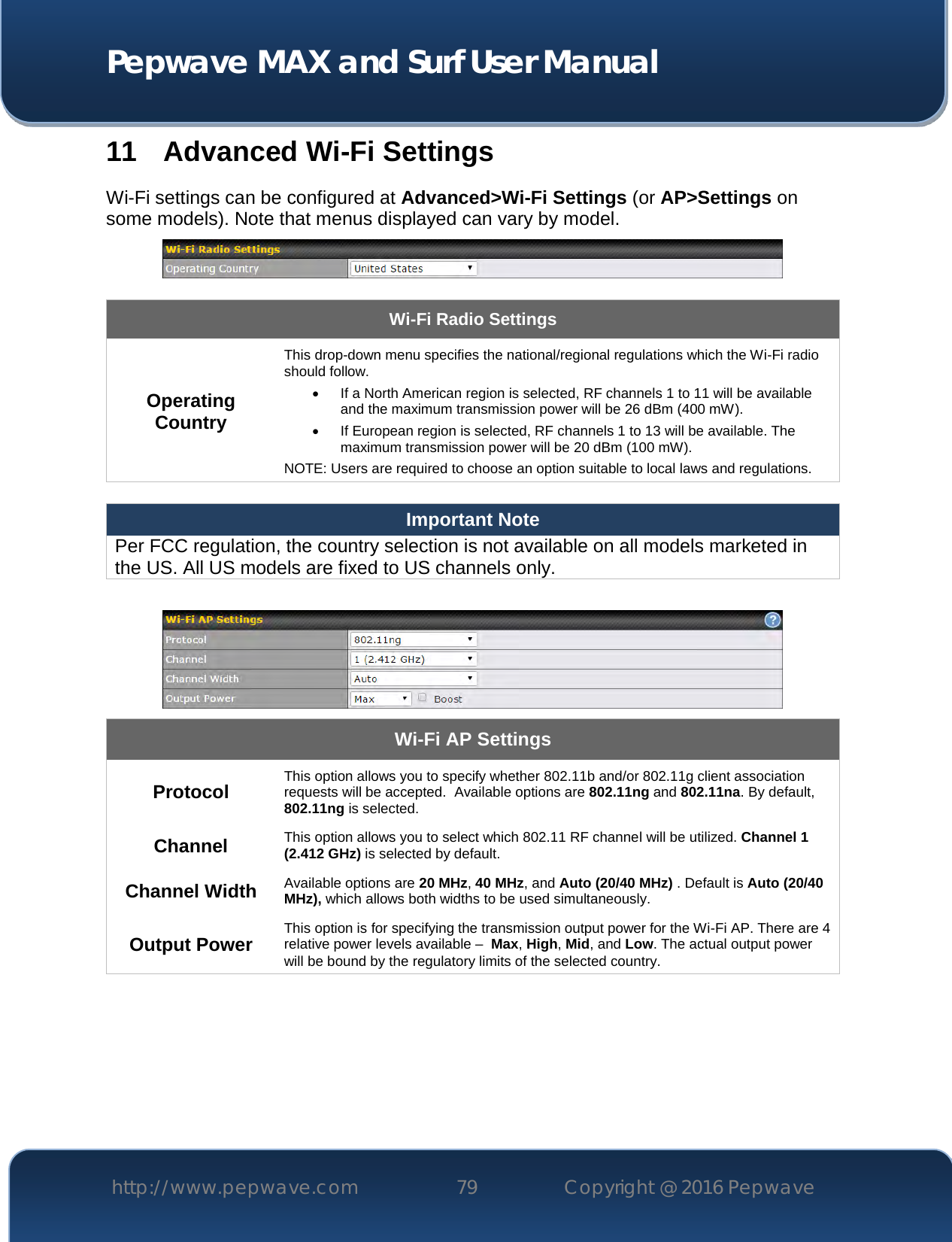  Pepwave MAX and Surf User Manual http://www.pepwave.com 79   Copyright @ 2016 Pepwave   11 Advanced Wi-Fi Settings Wi-Fi settings can be configured at Advanced&gt;Wi-Fi Settings (or AP&gt;Settings on some models). Note that menus displayed can vary by model.   Wi-Fi Radio Settings Operating Country This drop-down menu specifies the national/regional regulations which the Wi-Fi radio should follow.    If a North American region is selected, RF channels 1 to 11 will be available and the maximum transmission power will be 26 dBm (400 mW).    If European region is selected, RF channels 1 to 13 will be available. The maximum transmission power will be 20 dBm (100 mW). NOTE: Users are required to choose an option suitable to local laws and regulations.  Important Note Per FCC regulation, the country selection is not available on all models marketed in the US. All US models are fixed to US channels only.   Wi-Fi AP Settings Protocol This option allows you to specify whether 802.11b and/or 802.11g client association requests will be accepted.  Available options are 802.11ng and 802.11na. By default, 802.11ng is selected.  Channel This option allows you to select which 802.11 RF channel will be utilized. Channel 1 (2.412 GHz) is selected by default.  Channel Width Available options are 20 MHz, 40 MHz, and Auto (20/40 MHz) . Default is Auto (20/40 MHz), which allows both widths to be used simultaneously.  Output Power This option is for specifying the transmission output power for the Wi-Fi AP. There are 4 relative power levels available –  Max, High, Mid, and Low. The actual output power will be bound by the regulatory limits of the selected country.      