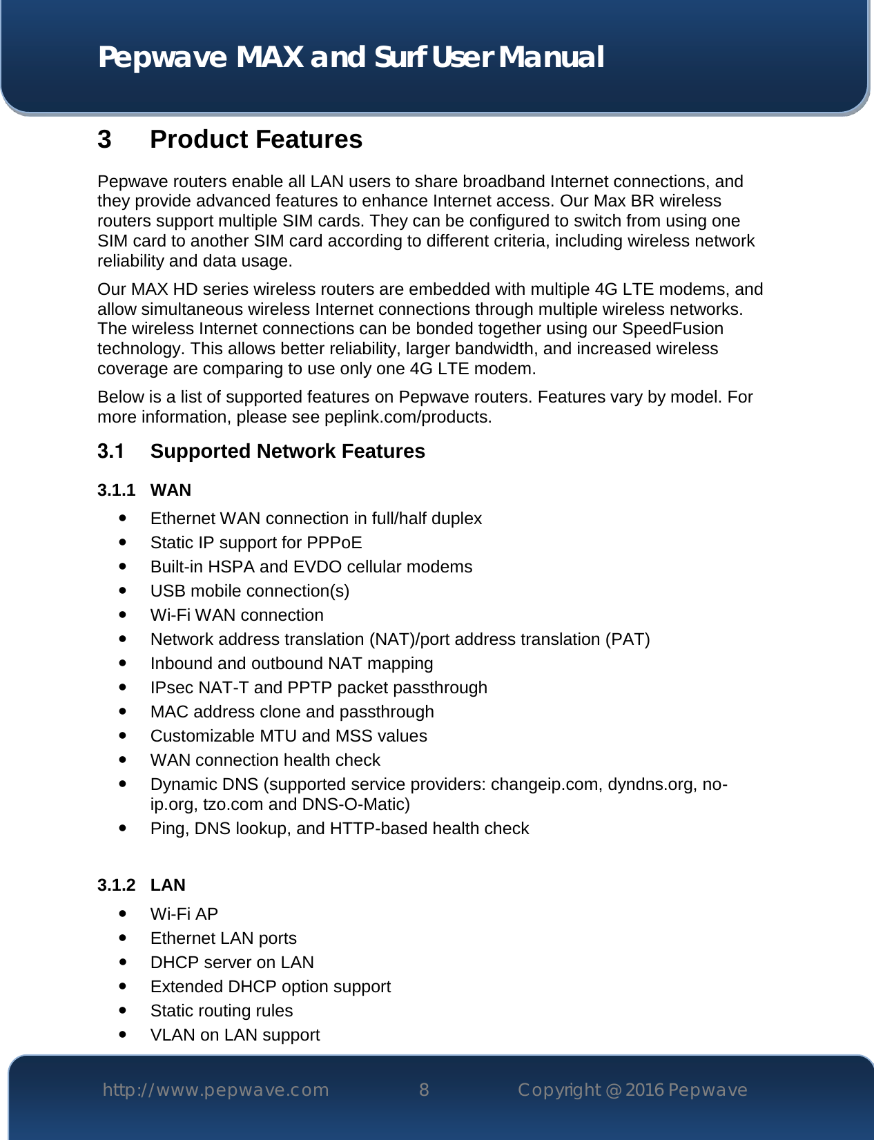  Pepwave MAX and Surf User Manual http://www.pepwave.com 8   Copyright @ 2016 Pepwave   3 Product Features Pepwave routers enable all LAN users to share broadband Internet connections, and they provide advanced features to enhance Internet access. Our Max BR wireless routers support multiple SIM cards. They can be configured to switch from using one SIM card to another SIM card according to different criteria, including wireless network reliability and data usage.  Our MAX HD series wireless routers are embedded with multiple 4G LTE modems, and allow simultaneous wireless Internet connections through multiple wireless networks. The wireless Internet connections can be bonded together using our SpeedFusion technology. This allows better reliability, larger bandwidth, and increased wireless coverage are comparing to use only one 4G LTE modem. Below is a list of supported features on Pepwave routers. Features vary by model. For more information, please see peplink.com/products. 3.1  Supported Network Features 3.1.1 WAN  Ethernet WAN connection in full/half duplex  Static IP support for PPPoE  Built-in HSPA and EVDO cellular modems  USB mobile connection(s)   Wi-Fi WAN connection  Network address translation (NAT)/port address translation (PAT)  Inbound and outbound NAT mapping  IPsec NAT-T and PPTP packet passthrough  MAC address clone and passthrough  Customizable MTU and MSS values  WAN connection health check  Dynamic DNS (supported service providers: changeip.com, dyndns.org, no-ip.org, tzo.com and DNS-O-Matic)  Ping, DNS lookup, and HTTP-based health check  3.1.2 LAN  Wi-Fi AP  Ethernet LAN ports  DHCP server on LAN  Extended DHCP option support  Static routing rules  VLAN on LAN support 