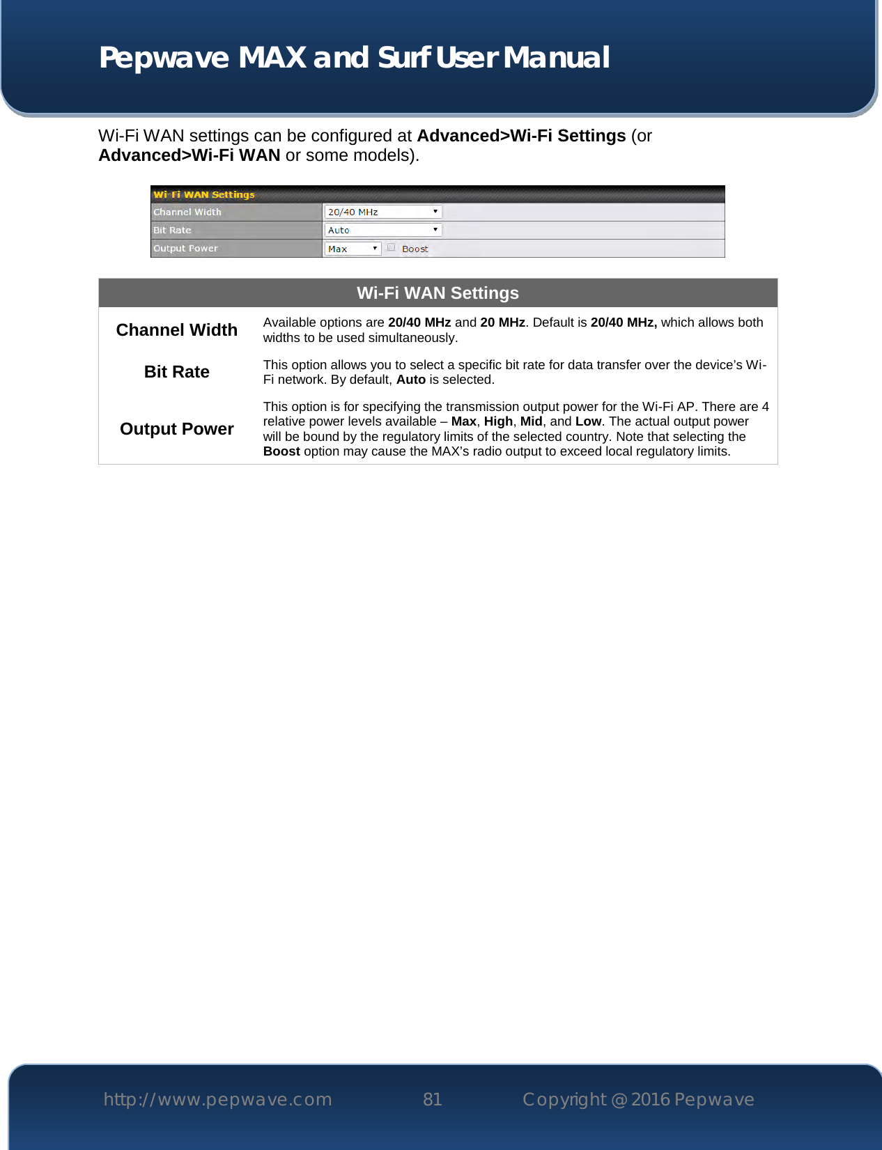  Pepwave MAX and Surf User Manual http://www.pepwave.com 81   Copyright @ 2016 Pepwave   Wi-Fi WAN settings can be configured at Advanced&gt;Wi-Fi Settings (or Advanced&gt;Wi-Fi WAN or some models).    Wi-Fi WAN Settings Channel Width Available options are 20/40 MHz and 20 MHz. Default is 20/40 MHz, which allows both widths to be used simultaneously. Bit Rate This option allows you to select a specific bit rate for data transfer over the device’s Wi-Fi network. By default, Auto is selected. Output Power This option is for specifying the transmission output power for the Wi-Fi AP. There are 4 relative power levels available – Max, High, Mid, and Low. The actual output power will be bound by the regulatory limits of the selected country. Note that selecting the Boost option may cause the MAX’s radio output to exceed local regulatory limits.     