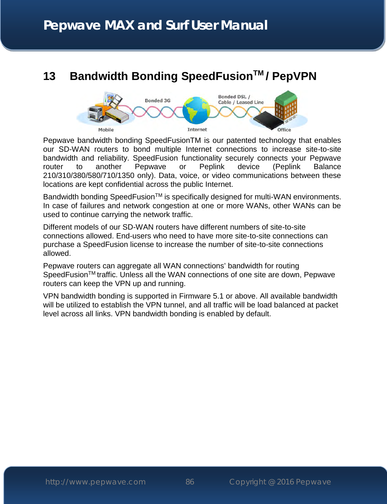  Pepwave MAX and Surf User Manual http://www.pepwave.com 86   Copyright @ 2016 Pepwave    13  Bandwidth Bonding SpeedFusionTM / PepVPN  Pepwave bandwidth bonding SpeedFusionTM is our patented technology that enables our  SD-WAN  routers  to  bond  multiple  Internet  connections  to  increase  site-to-site bandwidth  and  reliability.  SpeedFusion  functionality  securely  connects  your  Pepwave router  to  another  Pepwave  or  Peplink  device  (Peplink  Balance 210/310/380/580/710/1350 only). Data, voice, or video communications between these locations are kept confidential across the public Internet. Bandwidth bonding SpeedFusionTM is specifically designed for multi-WAN environments. In case of failures and network congestion at one or more WANs, other WANs can be used to continue carrying the network traffic.   Different models of our SD-WAN routers have different numbers of site-to-site connections allowed. End-users who need to have more site-to-site connections can purchase a SpeedFusion license to increase the number of site-to-site connections allowed. Pepwave routers can aggregate all WAN connections’ bandwidth for routing SpeedFusionTM traffic. Unless all the WAN connections of one site are down, Pepwave routers can keep the VPN up and running. VPN bandwidth bonding is supported in Firmware 5.1 or above. All available bandwidth will be utilized to establish the VPN tunnel, and all traffic will be load balanced at packet level across all links. VPN bandwidth bonding is enabled by default.     