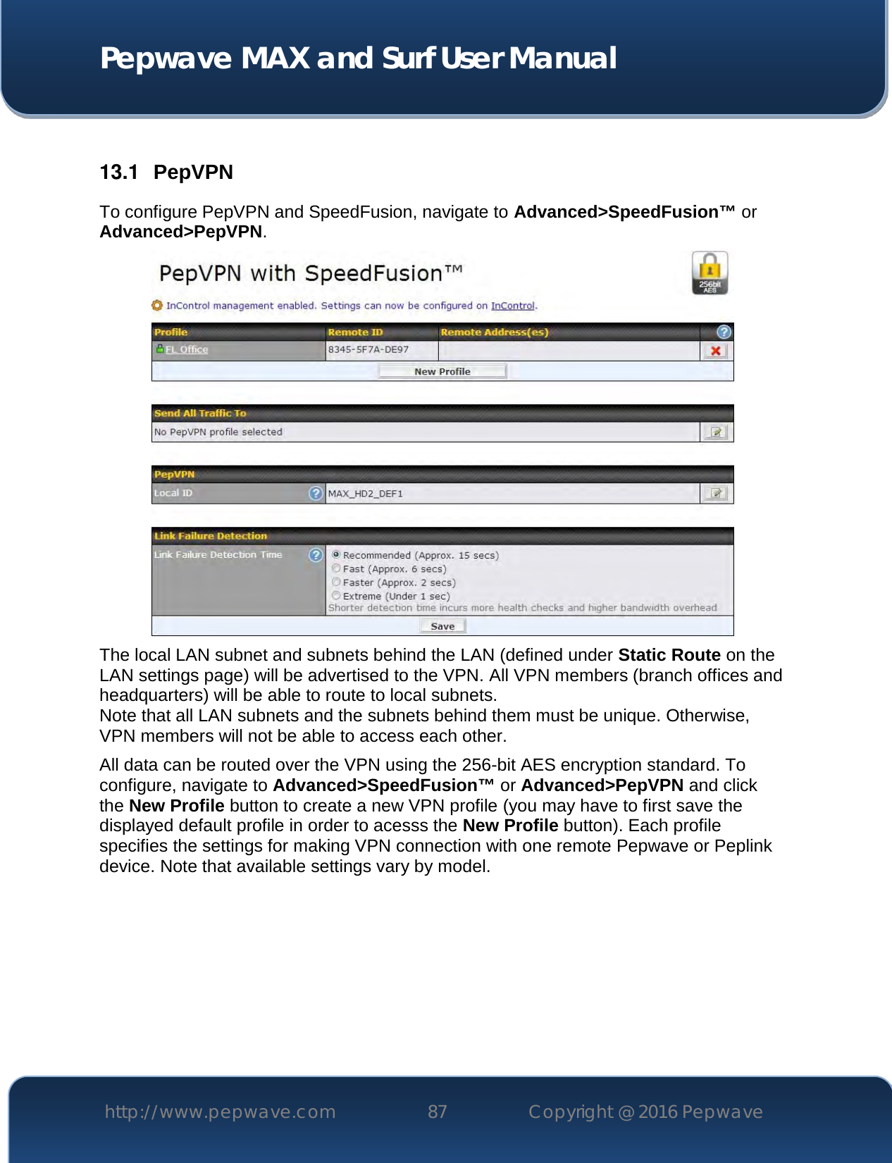  Pepwave MAX and Surf User Manual http://www.pepwave.com 87   Copyright @ 2016 Pepwave    13.1  PepVPN To configure PepVPN and SpeedFusion, navigate to Advanced&gt;SpeedFusion™ or Advanced&gt;PepVPN.  The local LAN subnet and subnets behind the LAN (defined under Static Route on the LAN settings page) will be advertised to the VPN. All VPN members (branch offices and headquarters) will be able to route to local subnets. Note that all LAN subnets and the subnets behind them must be unique. Otherwise, VPN members will not be able to access each other. All data can be routed over the VPN using the 256-bit AES encryption standard. To configure, navigate to Advanced&gt;SpeedFusion™ or Advanced&gt;PepVPN and click the New Profile button to create a new VPN profile (you may have to first save the displayed default profile in order to acesss the New Profile button). Each profile specifies the settings for making VPN connection with one remote Pepwave or Peplink device. Note that available settings vary by model. 