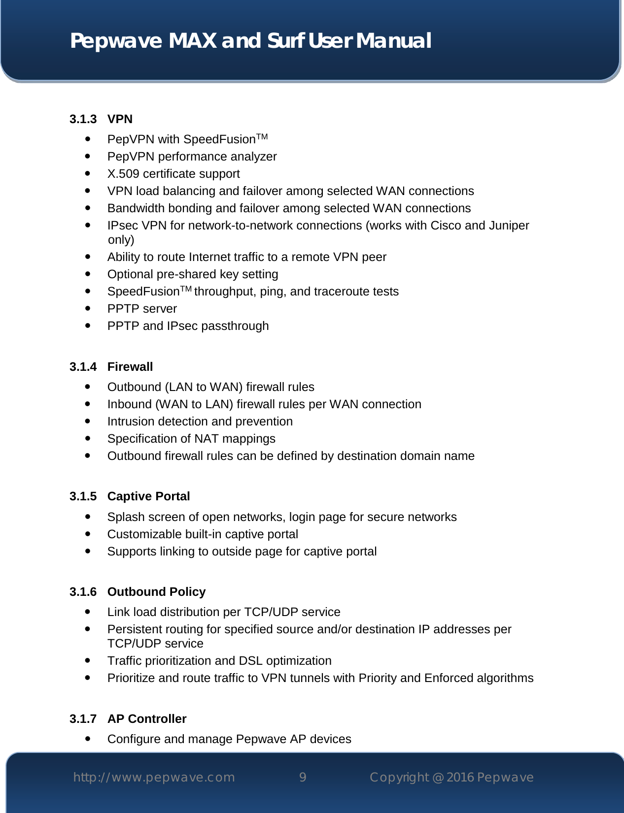  Pepwave MAX and Surf User Manual http://www.pepwave.com 9   Copyright @ 2016 Pepwave    3.1.3 VPN  PepVPN with SpeedFusionTM  PepVPN performance analyzer  X.509 certificate support   VPN load balancing and failover among selected WAN connections  Bandwidth bonding and failover among selected WAN connections  IPsec VPN for network-to-network connections (works with Cisco and Juniper only)  Ability to route Internet traffic to a remote VPN peer  Optional pre-shared key setting  SpeedFusionTM throughput, ping, and traceroute tests  PPTP server  PPTP and IPsec passthrough  3.1.4 Firewall  Outbound (LAN to WAN) firewall rules  Inbound (WAN to LAN) firewall rules per WAN connection  Intrusion detection and prevention  Specification of NAT mappings  Outbound firewall rules can be defined by destination domain name  3.1.5 Captive Portal  Splash screen of open networks, login page for secure networks  Customizable built-in captive portal  Supports linking to outside page for captive portal  3.1.6 Outbound Policy  Link load distribution per TCP/UDP service   Persistent routing for specified source and/or destination IP addresses per TCP/UDP service  Traffic prioritization and DSL optimization  Prioritize and route traffic to VPN tunnels with Priority and Enforced algorithms  3.1.7 AP Controller  Configure and manage Pepwave AP devices 