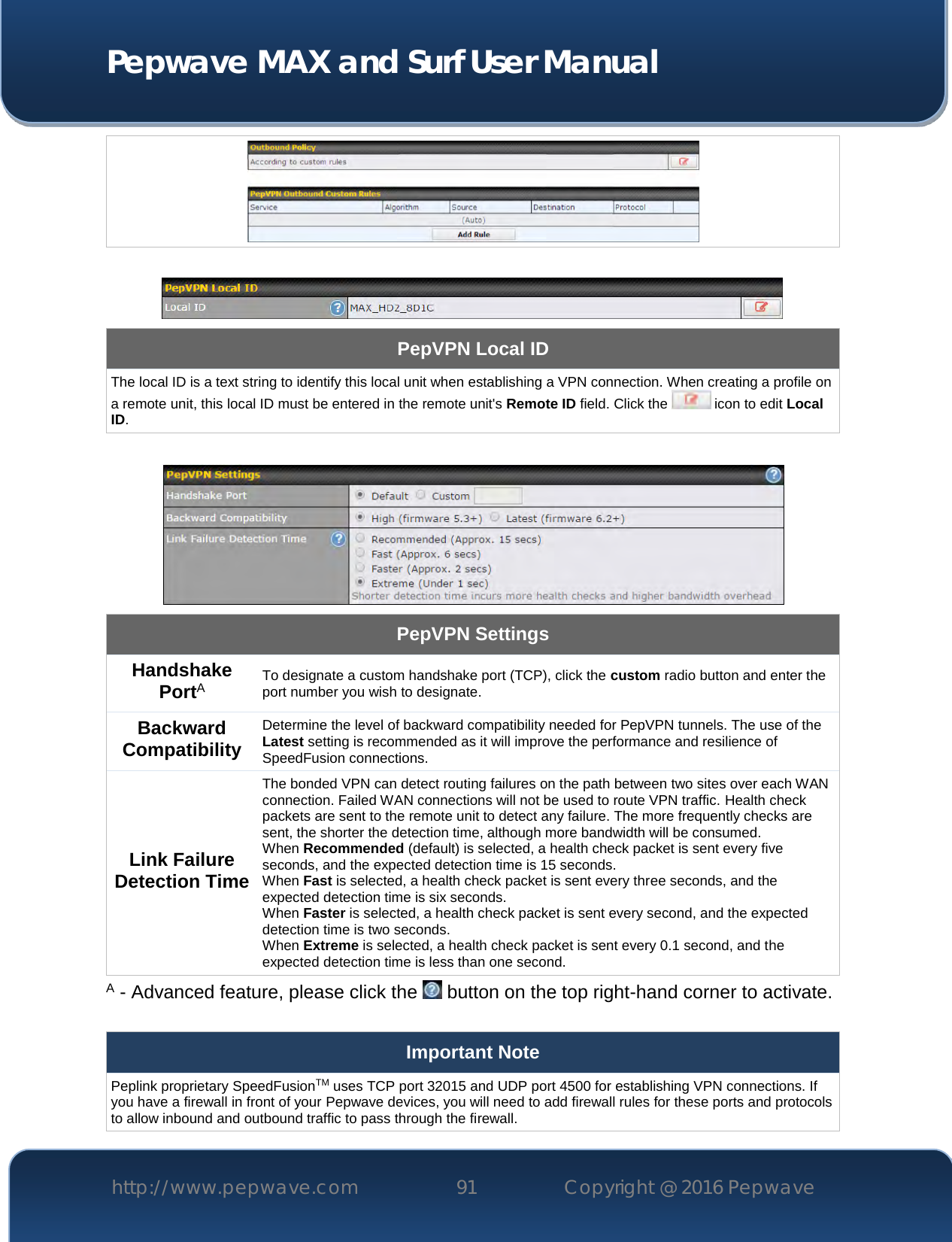  Pepwave MAX and Surf User Manual http://www.pepwave.com 91   Copyright @ 2016 Pepwave        PepVPN Local ID The local ID is a text string to identify this local unit when establishing a VPN connection. When creating a profile on a remote unit, this local ID must be entered in the remote unit&apos;s Remote ID field. Click the   icon to edit Local ID.   PepVPN Settings Handshake PortA To designate a custom handshake port (TCP), click the custom radio button and enter the port number you wish to designate. Backward Compatibility Determine the level of backward compatibility needed for PepVPN tunnels. The use of the Latest setting is recommended as it will improve the performance and resilience of SpeedFusion connections. Link Failure Detection Time The bonded VPN can detect routing failures on the path between two sites over each WAN connection. Failed WAN connections will not be used to route VPN traffic. Health check packets are sent to the remote unit to detect any failure. The more frequently checks are sent, the shorter the detection time, although more bandwidth will be consumed. When Recommended (default) is selected, a health check packet is sent every five seconds, and the expected detection time is 15 seconds. When Fast is selected, a health check packet is sent every three seconds, and the expected detection time is six seconds. When Faster is selected, a health check packet is sent every second, and the expected detection time is two seconds. When Extreme is selected, a health check packet is sent every 0.1 second, and the expected detection time is less than one second. A - Advanced feature, please click the   button on the top right-hand corner to activate.  Important Note Peplink proprietary SpeedFusionTM uses TCP port 32015 and UDP port 4500 for establishing VPN connections. If you have a firewall in front of your Pepwave devices, you will need to add firewall rules for these ports and protocols to allow inbound and outbound traffic to pass through the firewall. 