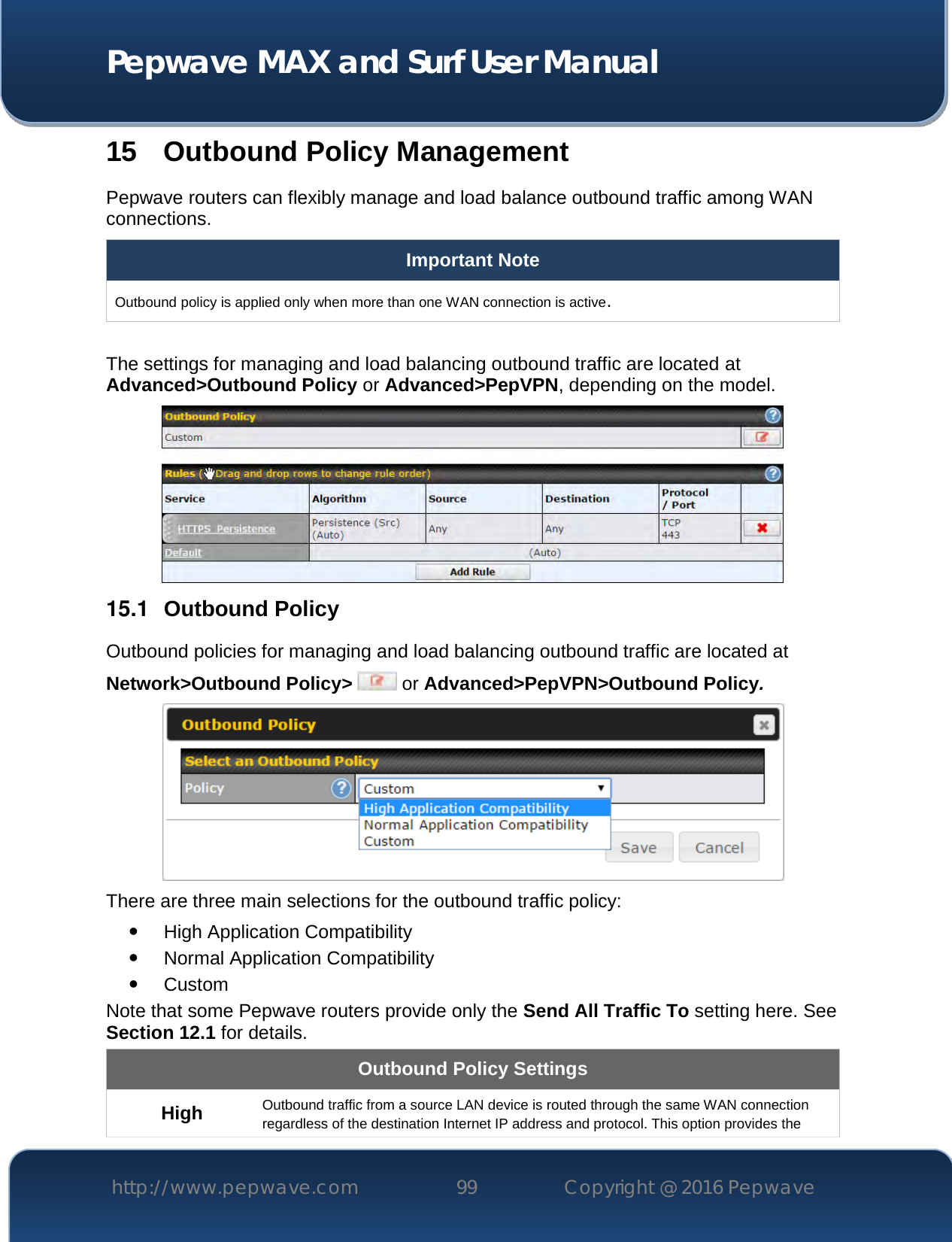  Pepwave MAX and Surf User Manual http://www.pepwave.com 99   Copyright @ 2016 Pepwave   15 Outbound Policy Management Pepwave routers can flexibly manage and load balance outbound traffic among WAN connections.  Important Note Outbound policy is applied only when more than one WAN connection is active.  The settings for managing and load balancing outbound traffic are located at Advanced&gt;Outbound Policy or Advanced&gt;PepVPN, depending on the model.  15.1  Outbound Policy Outbound policies for managing and load balancing outbound traffic are located at Network&gt;Outbound Policy&gt;  or Advanced&gt;PepVPN&gt;Outbound Policy.  There are three main selections for the outbound traffic policy:  High Application Compatibility  Normal Application Compatibility  Custom  Note that some Pepwave routers provide only the Send All Traffic To setting here. See Section 12.1 for details.  Outbound Policy Settings High Outbound traffic from a source LAN device is routed through the same WAN connection regardless of the destination Internet IP address and protocol. This option provides the 