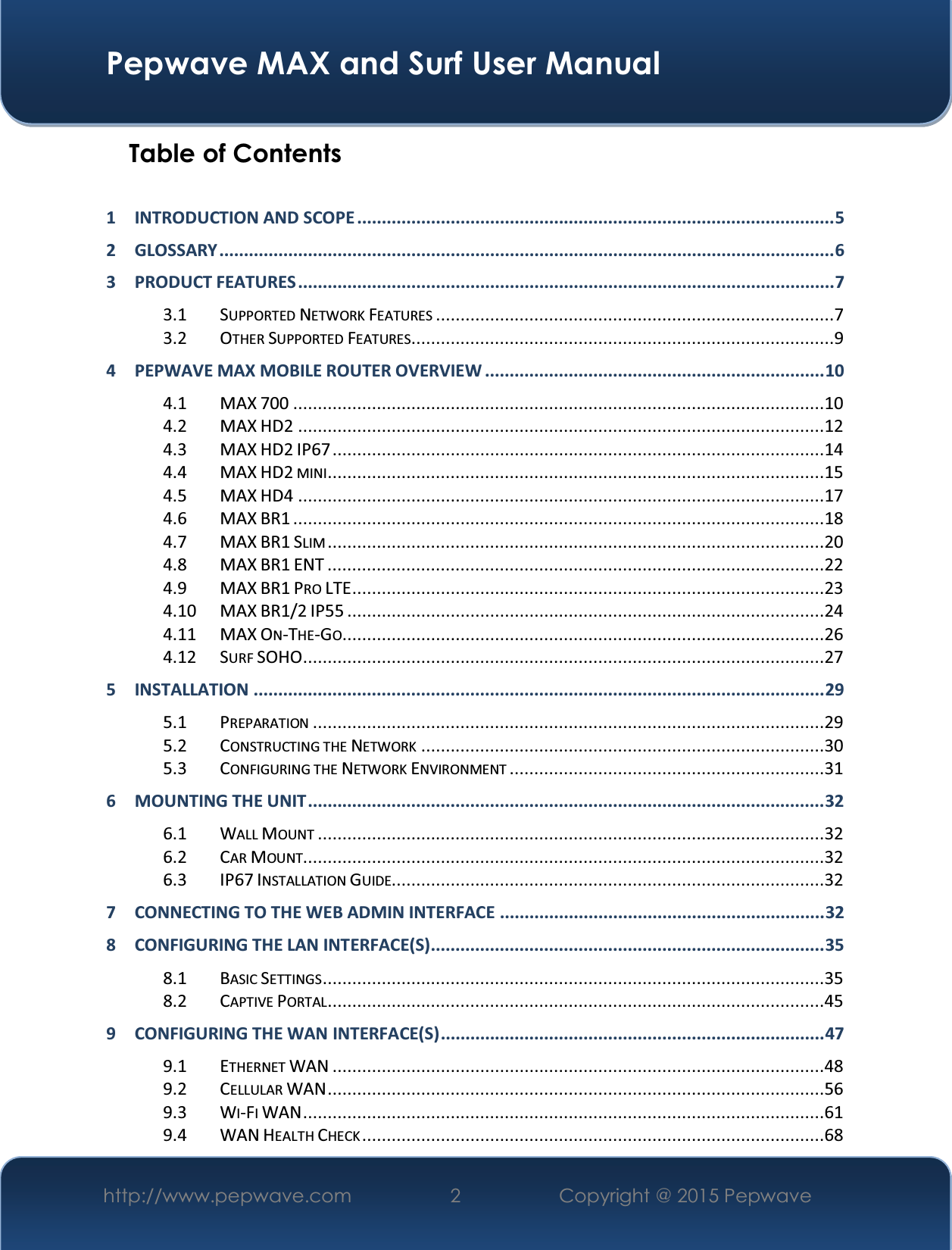  Pepwave MAX and Surf User Manual http://www.pepwave.com  2   Copyright @ 2015 Pepwave   Table of Contents  1 INTRODUCTION AND SCOPE ................................................................................................. 5 2 GLOSSARY ............................................................................................................................. 6 3 PRODUCT FEATURES ............................................................................................................. 7 3.1 SUPPORTED NETWORK FEATURES .................................................................................7 3.2 OTHER SUPPORTED FEATURES......................................................................................9 4 PEPWAVE MAX MOBILE ROUTER OVERVIEW ..................................................................... 10 4.1 MAX 700 ............................................................................................................10 4.2 MAX HD2 ...........................................................................................................12 4.3 MAX HD2 IP67 ....................................................................................................14 4.4 MAX HD2 MINI .....................................................................................................15 4.5 MAX HD4 ...........................................................................................................17 4.6 MAX BR1 ............................................................................................................18 4.7 MAX BR1 SLIM .....................................................................................................20 4.8 MAX BR1 ENT .....................................................................................................22 4.9 MAX BR1 PRO LTE ................................................................................................23 4.10 MAX BR1/2 IP55 .................................................................................................24 4.11 MAX ON-THE-GO ..................................................................................................26 4.12 SURF SOHO ..........................................................................................................27 5 INSTALLATION .................................................................................................................... 29  5.1 PREPARATION ........................................................................................................29 5.2 CONSTRUCTING THE NETWORK ..................................................................................30 5.3 CONFIGURING THE NETWORK ENVIRONMENT ................................................................31 6 MOUNTING THE UNIT ......................................................................................................... 32 6.1 WALL MOUNT .......................................................................................................32 6.2 CAR MOUNT..........................................................................................................32 6.3 IP67 INSTALLATION GUIDE........................................................................................32 7 CONNECTING TO THE WEB ADMIN INTERFACE .................................................................. 32 8 CONFIGURING THE LAN INTERFACE(S)................................................................................ 35 8.1 BASIC SETTINGS ......................................................................................................35 8.2 CAPTIVE PORTAL .....................................................................................................45 9 CONFIGURING THE WAN INTERFACE(S) .............................................................................. 47 9.1 ETHERNET WAN ....................................................................................................48 9.2 CELLULAR WAN .....................................................................................................56 9.3 WI-FI WAN ..........................................................................................................61 9.4 WAN HEALTH CHECK ..............................................................................................68 