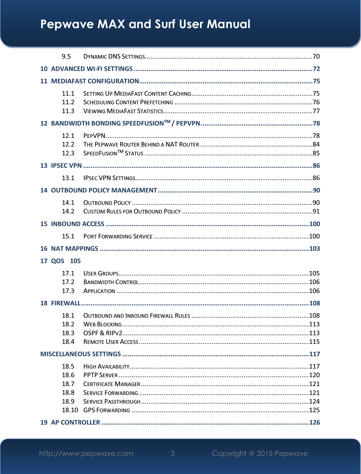  Pepwave MAX and Surf User Manual http://www.pepwave.com  3   Copyright @ 2015 Pepwave   9.5 DYNAMIC DNS SETTINGS..........................................................................................70 10 ADVANCED WI-FI SETTINGS ................................................................................................ 72 11 MEDIAFAST CONFIGURATION............................................................................................. 75 11.1 SETTING UP MEDIAFAST CONTENT CACHING .................................................................75 11.2 SCHEDULING CONTENT PREFETCHING ..........................................................................76 11.3 VIEWING MEDIAFAST STATISTICS ................................................................................77 12 BANDWIDTH BONDING SPEEDFUSIONTM / PEPVPN ............................................................ 78 12.1 PEPVPN ...............................................................................................................78 12.2 THE PEPWAVE ROUTER BEHIND A NAT ROUTER ............................................................84 12.3 SPEEDFUSIONTM STATUS ..........................................................................................85 13 IPSEC VPN ........................................................................................................................... 86 13.1 IPSEC VPN SETTINGS ...............................................................................................86 14 OUTBOUND POLICY MANAGEMENT ................................................................................... 90 14.1 OUTBOUND POLICY .................................................................................................90 14.2 CUSTOM RULES FOR OUTBOUND POLICY ......................................................................9115 INBOUND ACCESS ............................................................................................................. 100 15.1 PORT FORWARDING SERVICE ................................................................................... 100 16 NAT MAPPINGS ................................................................................................................ 103 17 QOS 105 17.1 USER GROUPS ...................................................................................................... 105 17.2 BANDWIDTH CONTROL ........................................................................................... 106 17.3 APPLICATION ....................................................................................................... 106 18 FIREWALL  .......................................................................................................................... 108 18.1 OUTBOUND AND INBOUND FIREWALL RULES ............................................................... 108 18.2 WEB BLOCKING .................................................................................................... 113 18.3 OSPF &amp; RIPV2 .................................................................................................... 113 18.4 REMOTE USER ACCESS ........................................................................................... 115 MISCELLANEOUS SETTINGS .................................................................................................... 117 18.5 HIGH AVAILABILITY ................................................................................................ 117 18.6 PPTP SERVER ...................................................................................................... 120 18.7 CERTIFICATE MANAGER .......................................................................................... 121 18.8 SERVICE FORWARDING ........................................................................................... 121 18.9 SERVICE PASSTHROUGH .......................................................................................... 124 18.10 GPS FORWARDING ............................................................................................... 125 19 AP CONTROLLER ............................................................................................................... 126 