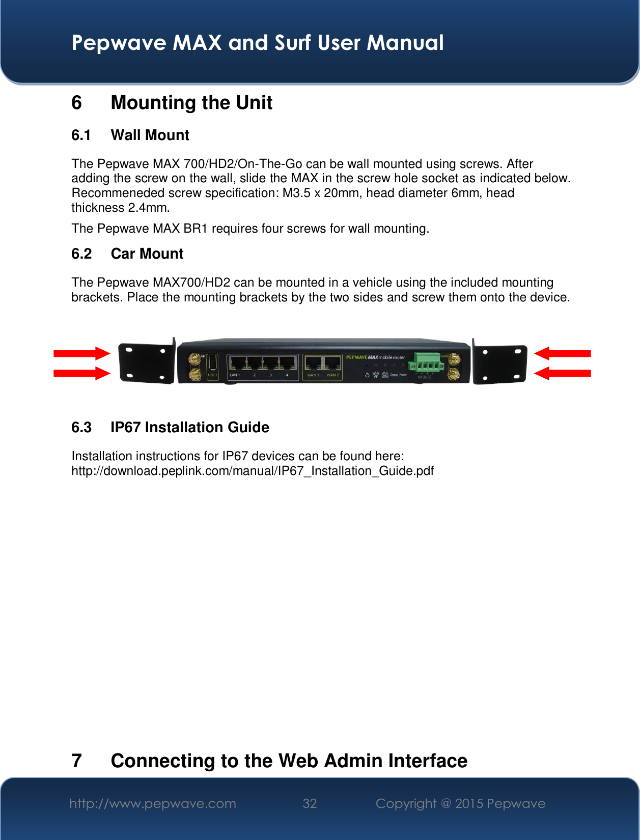  Pepwave MAX and Surf User Manual http://www.pepwave.com  32    Copyright @ 2015 Pepwave   6  Mounting the Unit 6.1 Wall Mount The Pepwave MAX 700/HD2/On-The-Go can be wall mounted using screws. After adding the screw on the wall, slide the MAX in the screw hole socket as indicated below. Recommeneded screw specification: M3.5 x 20mm, head diameter 6mm, head thickness 2.4mm. The Pepwave MAX BR1 requires four screws for wall mounting. 6.2 Car Mount The Pepwave MAX700/HD2 can be mounted in a vehicle using the included mounting brackets. Place the mounting brackets by the two sides and screw them onto the device.      6.3 IP67 Installation Guide Installation instructions for IP67 devices can be found here: http://download.peplink.com/manual/IP67_Installation_Guide.pdf             7  Connecting to the Web Admin Interface 