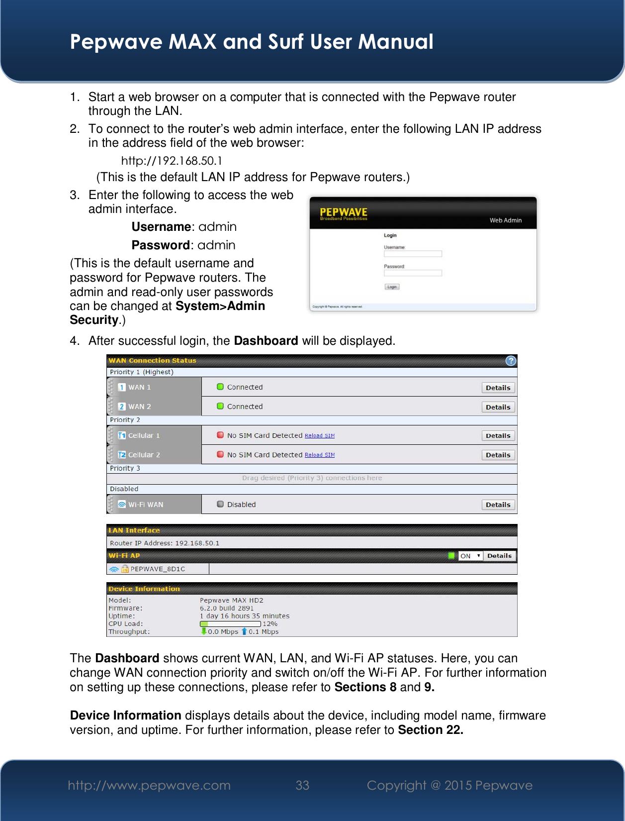  Pepwave MAX and Surf User Manual http://www.pepwave.com  33    Copyright @ 2015 Pepwave   1.  Start a web browser on a computer that is connected with the Pepwave router through the LAN. 2. To connect to the URXWHU¶Vweb admin interface, enter the following LAN IP address in the address field of the web browser: http://192.168.50.1 (This is the default LAN IP address for Pepwave routers.) 3.  Enter the following to access the web admin interface. Username: admin Password: admin (This is the default username and password for Pepwave routers. The admin and read-only user passwords can be changed at System&gt;Admin Security.) 4. After successful login, the Dashboard will be displayed.   The Dashboard shows current WAN, LAN, and Wi-Fi AP statuses. Here, you can change WAN connection priority and switch on/off the Wi-Fi AP. For further information on setting up these connections, please refer to Sections 8 and 9.  Device Information displays details about the device, including model name, firmware version, and uptime. For further information, please refer to Section 22. 