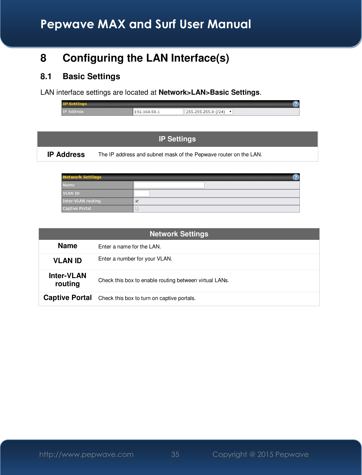  Pepwave MAX and Surf User Manual http://www.pepwave.com  35    Copyright @ 2015 Pepwave   8 Configuring the LAN Interface(s) 8.1 Basic Settings LAN interface settings are located at Network&gt;LAN&gt;Basic Settings.   IP Settings IP Address  The IP address and subnet mask of the Pepwave router on the LAN.    Network Settings Name  Enter a name for the LAN. VLAN ID  Enter a number for your VLAN. Inter-VLAN routing  Check this box to enable routing between virtual LANs. Captive Portal  Check this box to turn on captive portals.   