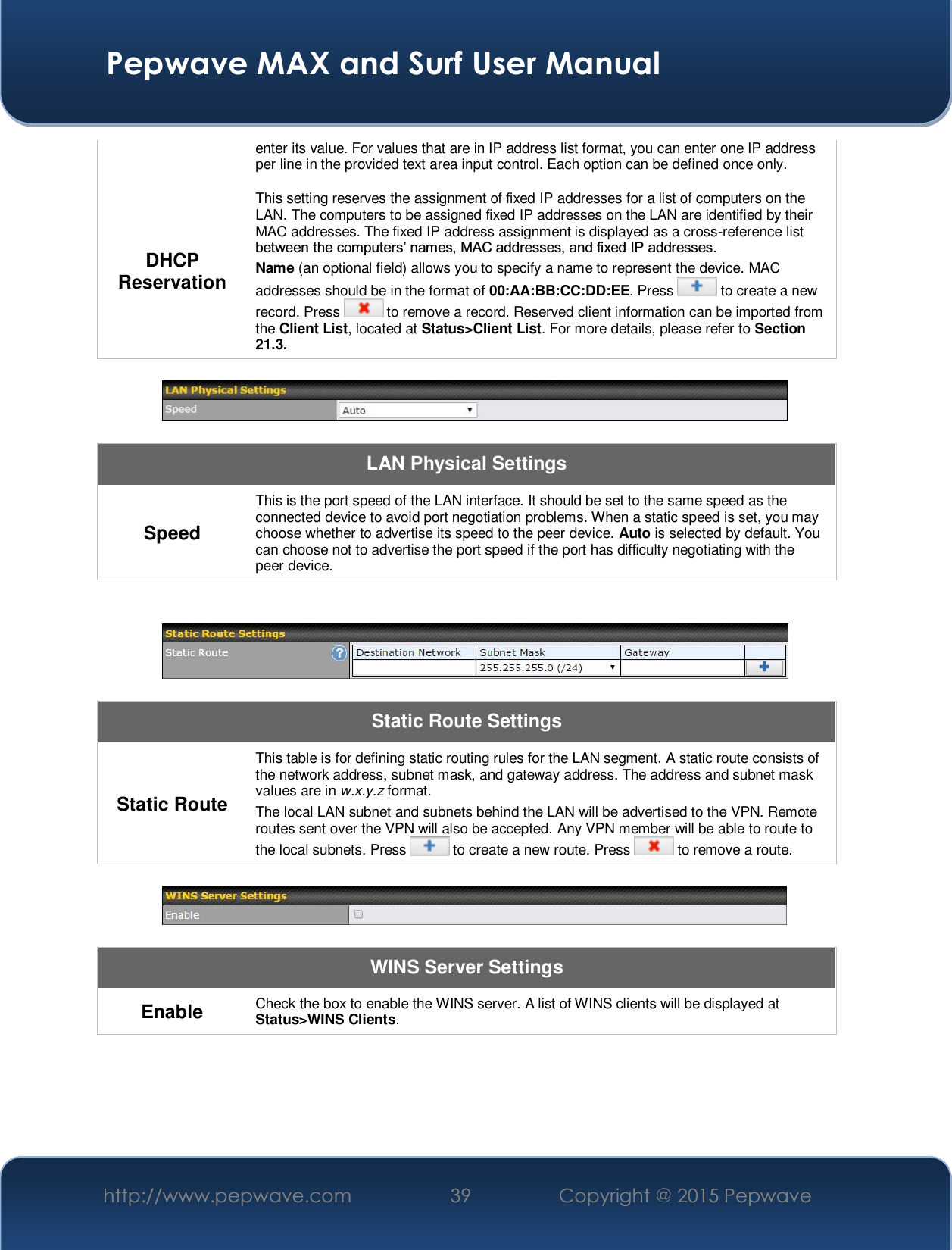  Pepwave MAX and Surf User Manual http://www.pepwave.com  39    Copyright @ 2015 Pepwave   enter its value. For values that are in IP address list format, you can enter one IP address per line in the provided text area input control. Each option can be defined once only. DHCP Reservation This setting reserves the assignment of fixed IP addresses for a list of computers on the LAN. The computers to be assigned fixed IP addresses on the LAN are identified by their MAC addresses. The fixed IP address assignment is displayed as a cross-reference list EHWZHHQWKHFRPSXWHUV¶QDPHV0$&amp;DGGUHVVHVDQGIL[HG,3DGGUHVVHV Name (an optional field) allows you to specify a name to represent the device. MAC addresses should be in the format of 00:AA:BB:CC:DD:EE. Press   to create a new record. Press   to remove a record. Reserved client information can be imported from the Client List, located at Status&gt;Client List. For more details, please refer to Section 21.3.    LAN Physical Settings Speed This is the port speed of the LAN interface. It should be set to the same speed as the connected device to avoid port negotiation problems. When a static speed is set, you may choose whether to advertise its speed to the peer device. Auto is selected by default. You can choose not to advertise the port speed if the port has difficulty negotiating with the peer device.     Static Route Settings Static Route This table is for defining static routing rules for the LAN segment. A static route consists of the network address, subnet mask, and gateway address. The address and subnet mask values are in w.x.y.z format. The local LAN subnet and subnets behind the LAN will be advertised to the VPN. Remote routes sent over the VPN will also be accepted. Any VPN member will be able to route to the local subnets. Press   to create a new route. Press   to remove a route.    WINS Server Settings Enable  Check the box to enable the WINS server. A list of WINS clients will be displayed at Status&gt;WINS Clients.  