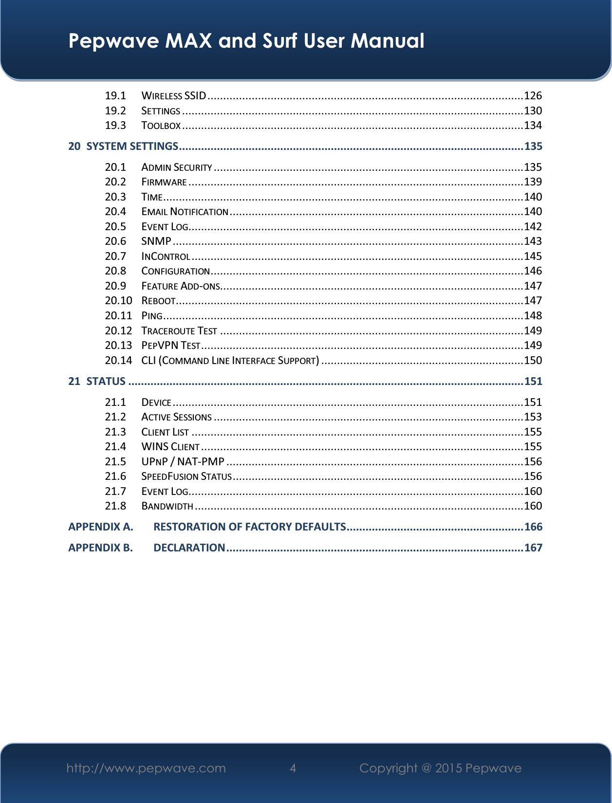  Pepwave MAX and Surf User Manual http://www.pepwave.com  4   Copyright @ 2015 Pepwave   19.1 WIRELESS SSID .................................................................................................... 126 19.2 SETTINGS ............................................................................................................ 130 19.3 TOOLBOX ............................................................................................................ 134 20 SYSTEM SETTINGS ............................................................................................................. 135 20.1 ADMIN SECURITY .................................................................................................. 135 20.2 FIRMWARE .......................................................................................................... 139 20.3 TIME .................................................................................................................. 140 20.4 EMAIL NOTIFICATION ............................................................................................. 140 20.5 EVENT LOG .......................................................................................................... 142 20.6 SNMP ............................................................................................................... 143 20.7 INCONTROL ......................................................................................................... 145 20.8 CONFIGURATION ................................................................................................... 146 20.9 FEATURE ADD-ONS................................................................................................ 147 20.10 REBOOT .............................................................................................................. 147 20.11 PING .................................................................................................................. 148 20.12 TRACEROUTE TEST ................................................................................................ 149 20.13 PEPVPN TEST ...................................................................................................... 149 20.14 CLI (COMMAND LINE INTERFACE SUPPORT) ................................................................ 150 21 STATUS ............................................................................................................................. 151 21.1 DEVICE ............................................................................................................... 151 21.2 ACTIVE SESSIONS .................................................................................................. 153 21.3 CLIENT LIST ......................................................................................................... 155 21.4 WINS CLIENT ...................................................................................................... 155 21.5 UPNP / NAT-PMP .............................................................................................. 156 21.6 SPEEDFUSION STATUS ............................................................................................ 156 21.7 EVENT LOG .......................................................................................................... 160 21.8 BANDWIDTH ........................................................................................................ 160 APPENDIX A. RESTORATION OF FACTORY DEFAULTS ........................................................ 166 APPENDIX B. DECLARATIO N ..............................................................................................  167         