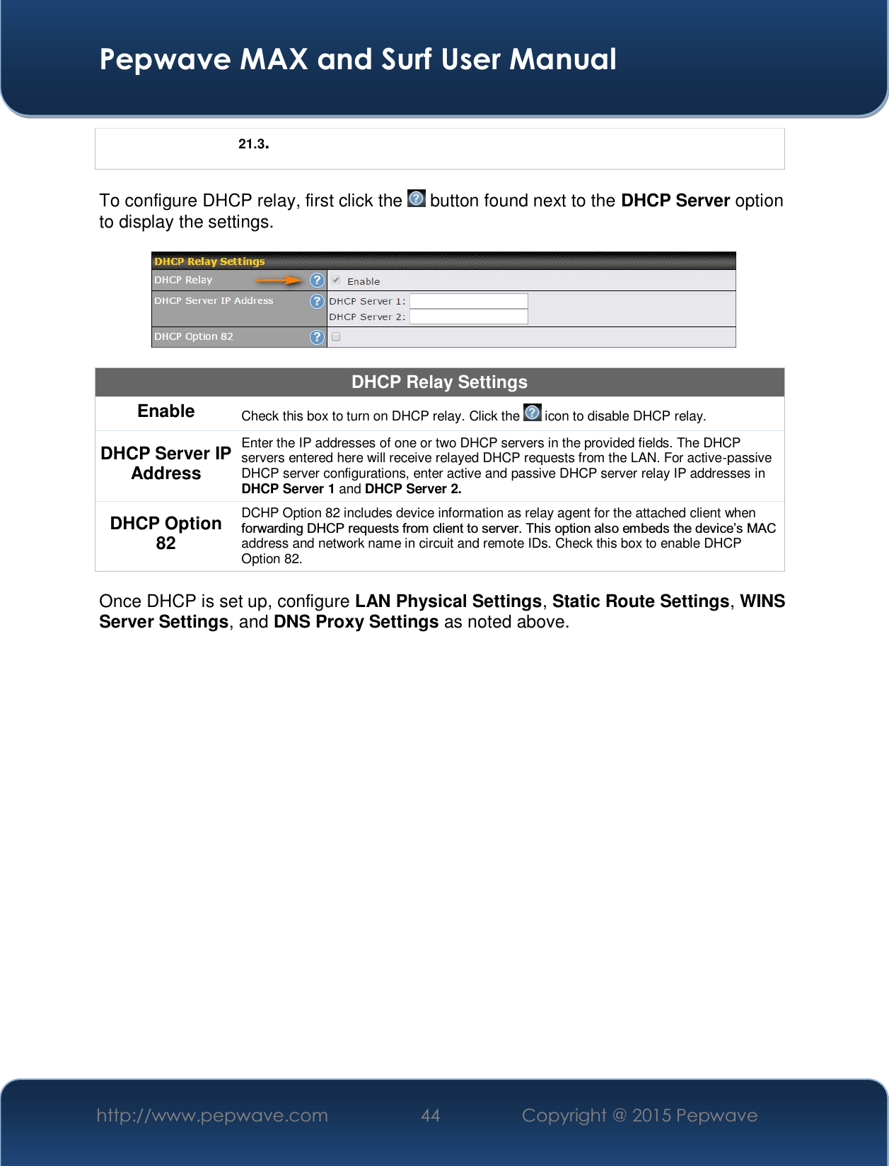  Pepwave MAX and Surf User Manual http://www.pepwave.com  44    Copyright @ 2015 Pepwave   21.3.  To configure DHCP relay, first click the   button found next to the DHCP Server option to display the settings.    DHCP Relay Settings Enable  Check this box to turn on DHCP relay. Click the   icon to disable DHCP relay. DHCP Server IP Address Enter the IP addresses of one or two DHCP servers in the provided fields. The DHCP servers entered here will receive relayed DHCP requests from the LAN. For active-passive DHCP server configurations, enter active and passive DHCP server relay IP addresses in DHCP Server 1 and DHCP Server 2. DHCP Option 82 DCHP Option 82 includes device information as relay agent for the attached client when IRUZDUGLQJ&apos;+&amp;3UHTXHVWVIURPFOLHQWWRVHUYHU7KLVRSWLRQDOVRHPEHGVWKHGHYLFH¶V0$&amp;address and network name in circuit and remote IDs. Check this box to enable DHCP Option 82.  Once DHCP is set up, configure LAN Physical Settings, Static Route Settings, WINS Server Settings, and DNS Proxy Settings as noted above.       