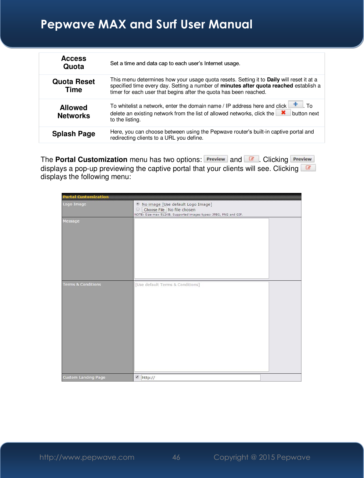  Pepwave MAX and Surf User Manual http://www.pepwave.com  46    Copyright @ 2015 Pepwave   Access Quota 6HWDWLPHDQGGDWDFDSWRHDFKXVHU¶V,QWHUQHWXVDJH Quota Reset Time This menu determines how your usage quota resets. Setting it to Daily will reset it at a specified time every day. Setting a number of minutes after quota reached establish a timer for each user that begins after the quota has been reached. Allowed Networks To whitelist a network, enter the domain name / IP address here and click  . To delete an existing network from the list of allowed networks, click the   button next to the listing. Splash Page Here, you can choose between using the Pepwave routeU¶Vbuilt-in captive portal and redirecting clients to a URL you define.  The Portal Customization menu has two options:   and  . Clicking   displays a pop-up previewing the captive portal that your clients will see. Clicking   displays the following menu:     