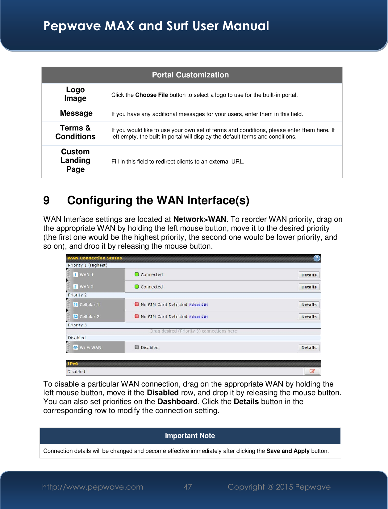  Pepwave MAX and Surf User Manual http://www.pepwave.com  47    Copyright @ 2015 Pepwave    Portal Customization Logo Image Click the Choose File button to select a logo to use for the built-in portal. Message If you have any additional messages for your users, enter them in this field. Terms &amp; Conditions If you would like to use your own set of terms and conditions, please enter them here. If left empty, the built-in portal will display the default terms and conditions. Custom Landing Page Fill in this field to redirect clients to an external URL.   9 Configuring the WAN Interface(s) WAN Interface settings are located at Network&gt;WAN. To reorder WAN priority, drag on the appropriate WAN by holding the left mouse button, move it to the desired priority (the first one would be the highest priority, the second one would be lower priority, and so on), and drop it by releasing the mouse button. To disable a particular WAN connection, drag on the appropriate WAN by holding the left mouse button, move it the Disabled row, and drop it by releasing the mouse button. You can also set priorities on the Dashboard. Click the Details button in the corresponding row to modify the connection setting.  Important Note Connection details will be changed and become effective immediately after clicking the Save and Apply button.  