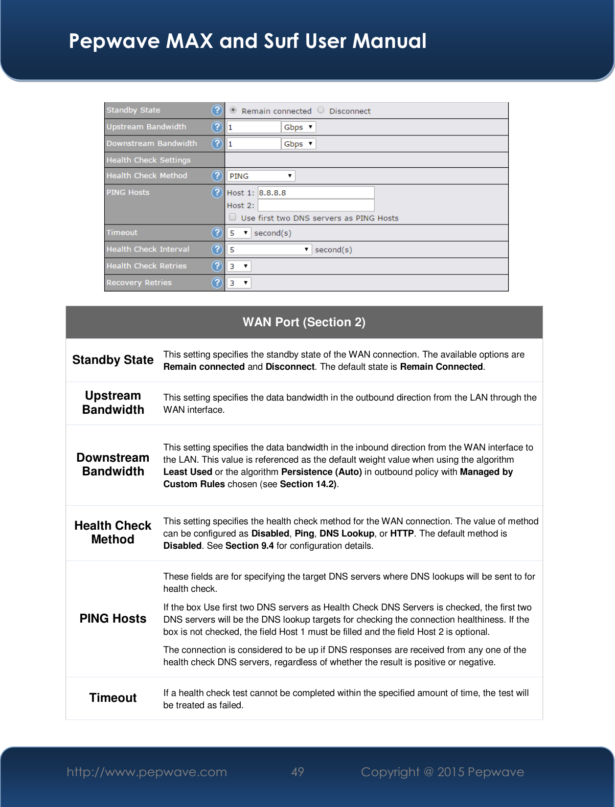  Pepwave MAX and Surf User Manual http://www.pepwave.com  49    Copyright @ 2015 Pepwave      WAN Port (Section 2) Standby State This setting specifies the standby state of the WAN connection. The available options are Remain connected and Disconnect. The default state is Remain Connected. Upstream Bandwidth This setting specifies the data bandwidth in the outbound direction from the LAN through the WAN interface. Downstream Bandwidth This setting specifies the data bandwidth in the inbound direction from the WAN interface to the LAN. This value is referenced as the default weight value when using the algorithm Least Used or the algorithm Persistence (Auto) in outbound policy with Managed by Custom Rules chosen (see Section 14.2). Health Check Method This setting specifies the health check method for the WAN connection. The value of method can be configured as Disabled, Ping, DNS Lookup, or HTTP. The default method is Disabled. See Section 9.4 for configuration details. PING Hosts These fields are for specifying the target DNS servers where DNS lookups will be sent to for health check. If the box Use first two DNS servers as Health Check DNS Servers is checked, the first two DNS servers will be the DNS lookup targets for checking the connection healthiness. If the box is not checked, the field Host 1 must be filled and the field Host 2 is optional. The connection is considered to be up if DNS responses are received from any one of the health check DNS servers, regardless of whether the result is positive or negative. Timeout  If a health check test cannot be completed within the specified amount of time, the test will be treated as failed. 