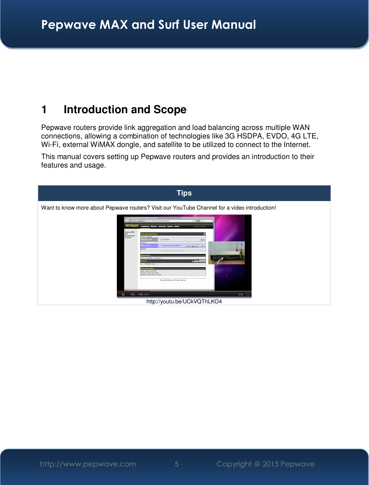  Pepwave MAX and Surf User Manual http://www.pepwave.com  5   Copyright @ 2015 Pepwave       1  Introduction and Scope Pepwave routers provide link aggregation and load balancing across multiple WAN connections, allowing a combination of technologies like 3G HSDPA, EVDO, 4G LTE, Wi-Fi, external WiMAX dongle, and satellite to be utilized to connect to the Internet. This manual covers setting up Pepwave routers and provides an introduction to their features and usage.  Tips Want to know more about Pepwave routers? Visit our YouTube Channel for a video introduction!  http://youtu.be/UCkVQThLKO4  